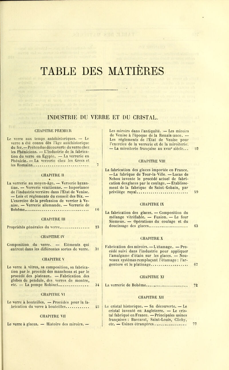 TABLE DES MATIÈRES INDUSTRIE DU VERRE ET DU CRISTAL. CHAPITRE PREMIER Le verre aux leinps antéhistoriques. — Le verre a été connu dès l'âge antéhistorique du fer. — Prétendue découverte du verre chez les Phéniciens. — L'industrie de la fabrica- tion du verre en Égypte. — La verrerie en Phénicie, — La verrerie chez les Grecs et les Romains 7 CHAPITRE II La verrerie au moyen-âge. — Verrerie byzan- tine. — Verrerie vénitienne. — Importance de l'industrie verrière dans l'État de Venise. — Lois et règlements du conseil des Dix. — L'exercice delà profession de verrier à Ve- nise. — Verrerie allemande. — Verrerie de Bohème 16 CHAPITRE III Propriétés générales du verre 23 CHAPITRE IV Composition du verre. — Éléments qui entrent dans les difiérentes sortes de verre. 31 CHAPITRE V Le verre à vitres, sa composition, sa fabrica- tion par le procédé des manchons et par le procédé des plateaux. — Fabrication des globes de pendule, des verres de montre, etc. — La pompe Robinet 34 CHAPITRE VI Le verre à bouteilles. — Procédés pour la fa- brication du verre à bouteilles 4o CHAPITRE VII Le verre à glaces. — Histoire des miroirs. — Les miroirs dans l'antiquité. — Les miroirs de Venise à l'époque delà Renais.-ance. — Les règlements de l'État de Venise pour l'exercice de la verrerie et de la miroiterie. — La miroiterie française au xvm« siècle... 52 CHAPITRE VHI La fabrication des glaces importée en France. — La fabrique de Tour-la-Ville. —Lucas de Nehou invente le procédé actuel de fabri- cation desglaces par le coulage. — Établisse- ment de la fabrique de Saint-Gobain, par privilège royal 59- CHAPITRE IX La fabrication des glaces. — Composition du mélange vitrifiable. — Fusion. — Le four Siemens. — Opérations du coulage et du doucissage des glaces 65 CHAPITRE X Fabrication des miroirs. — L étamage. —Pro- cédé suivi dans l'industrie pour appliquer l'amalgame d'étain sur les glaces. — Nou- veaux systèmes remplaçant l'étamage : l'ar- genture et le platinage 67 CHAPITRE XI La verrerie de Bohême CHAPITRE XII Le cristal historique. — Sa découverte. — Le cristal inventé en Angleterre. — Le cris- tal fabriqué en France. —Principales usines françaises : Baccarat, Saint-Louis, Clichy, etc. — Usines étrangères 77