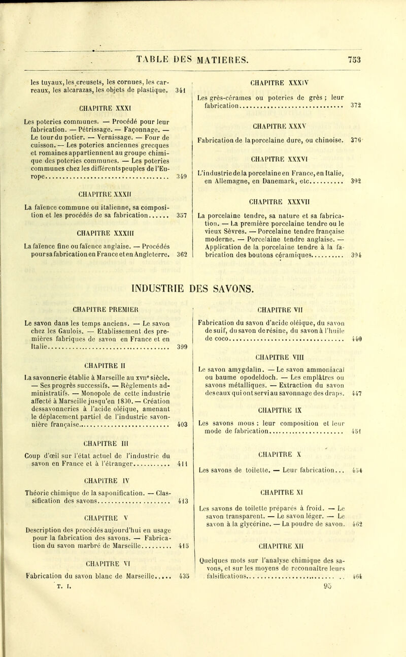 les tuyaux, les creusets, les cornues, les car- reaux, les aicarazas, les objets de plastique. 341 CHAPITRE XXXI Les poteries communes. — Procédé pour leur fabrication. — Pétrissage. — Façonnage. — Le tour du potier. — Vernissage. — Four de cuisson. — Les poteries anciennes grecques et romaines appartiennent au groupe chimi- que des poteries communes. — Les poteries communes chez les diiïérentspeuples de l'Eu- rope .149 CH.\PITRE XXXIi La faïence commune ou italienne, sa composi- tion et les procédés de sa fabrication 357 CHAPITRE XXXIII La faïence fine ou faïence anglaise. — Procédés pour sa fabrication en France et en Angleterre. 362 CHAPITRE XXXIV Les grès-cérames ou poteries de grès ; leur fabrication 372 CHAPITRE XXXV Fabrication de laporcelaine dure, ou chinoise. 376 CHAPITRE XXXVI L'industriedelaporcelaineen France,en Italie, en Allemagne, en Danemark, etc 392 CHAPITRE XXXVII La porcelaine tendre, sa nature et sa fabrica- tion. — La première porcelaine tendre ou le vieux Sèvres. — Porcelaine tendre française moderne. — Porcelaine tendre anglaise. — Application de la porcelaine tendre à la fa- brication des boutons céramiques 394 INDUSTRIE DES SAVONS. CHAPITRE PREMIER Le savon dans les temps anciens. — Le savon chez les Gaulois. — Etablissement des pre- mières fabriques de savon en France et en Italie 399 CHAPITRE II La savonnerie établie à Marseille au xvn*' siècle. — Ses progrès successifs. — Règlements ad- ministratifs. — Monopole de cette industrie affecté à Marseille j usqu'en 1830. — Création dessavonneries à l'acide oléique, amenant le déplacement partiel de l'industrie savon- nière française 403 CHAPITRE HI Coup d'oeil sur l'état actuel de l'industrie du savon en France et à l'étranger 411 CHAPITRE IV Théorie chimique de la saponification. — Clas- sification des savons 413 CHAPITRE V Description des procédés aujourd'hui en usage pour la fabrication des savons. — Fabrica- tion du savon marbré de Marseille 413 CHAPITRE VI Fabrication du savon blanc de Marseille.,... 433 T. r. CHAPITRE VII Fabrication du savon d'acide oléique, du savon de suif, du savon derésine, du savon à l'huile de coco 440 CHAPITRE Vin Le savon amygdalin. —Le savon ammoniacal ou baume opodeldoch. — Les emplâtres ou savons métalliques. — Extraction du savon des eaux qui on t servi au savonnage des draps. 447 CHAPITRE IX Les savons mous : leur composition et leur mode de fabrication Vài CHAPITRE X Les savons de toilette. — Leur fabrication... 454 CHAPITRE XI Les savons de toilette préparés à froid. — Le savon transparent. — Le savon léger. — Le savon à la glycérine. — La poudre de savon. 4*52 CHAPITRE XH Quelques mots sur l'analyse chimique des sa- vons, et sur les moyens de reconnaître leurs falsifications iiii 95