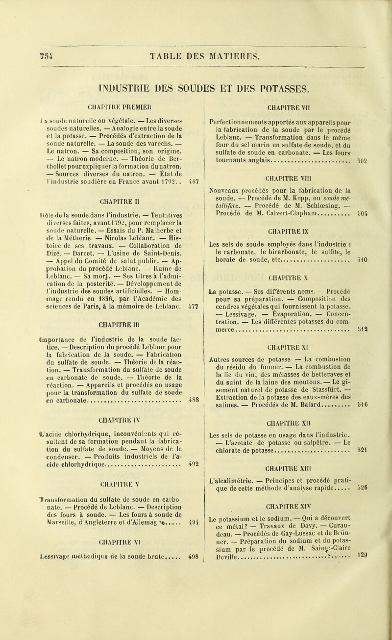 INDUSTRIE DES SOUDES ET DES POTASSES. CHAPITRE PREMIER La soude naturelle ou ■végétale. — Les diverses soudes naturelles. —Arialogieentrelasoude •et la potasse. — Procédés d'extraction de la soude naturelle. — Lasoude des varechs. — Le natron. — Sa composition, son origine. — Le nalron moderne. — Théorie de Ber- âhollelpourexpliquerla formation du natron. — Sources diverses du nalron. — État de i'induslrie soudière en France avant 1792.. 467 CHAPITRE II îiôle de la soude dans l'industrie. — Tentatives diverses faites, avantl792, pour remplacer la soude naturelle. — Essais du P. Malherbe et <Ie la Métherie. — Nicolas Leblanc. — His- toire de ses travaux. — Collaboration de Dizé. — Darcet. — L'usine de Saint-Denis. — Appel du Comité de salut public. — Ap- probation du procédé Leblanc. — Ruine de Leblanc. — Sa morj,. — Ses titres à l'admi- ration de la postérité. — Développement de l'industrie des soudes artificielles. — Hom- mage rendu cq 1836, par l'Académie des sciences de Paris, à la mémoire de Leblanc. 477 CHAPITRE lli lîmportance de l'industrie de la soude fac- tice. — Description du procédé Leblanc pour la fabrication de la soude. — Fabrication du sulfate de soude. — Théorie de la réac- tion. — Transformation du sulfate de soude en carbonate de soude. — Théorie de la réaction. — Appareils et procédés en usage pour la transformation du sulfate de soude «n carbonate 488 CHAPITRE IV 1,'acide chlorhydrique, inconvénients qui ré- sultent de sa formation pendant la fabrica- tion du sulfate de soude. — Moyens de le condenser. — Produits industriels de l'a- cide chlorhydrique 492 CHAPITRE V Transformation du sulfate de soude en carbo- nate. — Procédé de Leblanc. — Description des fours à soude. — Les fours à soude de Marseille, d'Angleterre et d'AUemag^ 494 CHAPITRE VI Lessivage méthodiqua de la soude brute 498 CHAPITRE Vil Perfectionnements apportés aux appareils pour la fabrication de la soude par le procédé Leblanc. — Transformation dans le même four du sel marin en sulfate de soude, et du sulfate de soude en carbonate. — Les fours tournants anglais 502 CHAPITRE VIII Nouveaux procédés pour la fabrication de la soude. — Procédé de M. Kopp, ou soude mé- tallifère. — Procédé de M. Schlœsing. — Procédé de M. Calvert-Clapham 304 CHAPITRE IX Les sels de soude employés dans l'industrie : le carbonate, le bicarbonate, le sulfite, le borate de soude, etc oiO CHAPITRE X La potasse. — Ses différents noms. — Procédé pour sa préparation. — Composition des cendres végétales qui fournissent la potasse. — Lessivage. — Évaporation. — Concen- tration. — Les différenles potasses du com- merce bl2 CHAPITRE XI Autres sources de potasse — La combustion du résidu du fumier. — La combustion de la lie du vin, des mélasses de betteraves et du suint de la laine des moutons.— Le gi- sement naturel de potasse de Stassfûrt. — Extraction de la potasse des eaux-mères des salines. — Procédés de M. Balard 516 CHAPITRE XII Les sels de potasse en usage dans l'industrie. — L'azotate de potasse ou salpêtre. — Le chlorate de potasse 321 CHAPITRE XIII L'alcalimétrie. — Principes et procédé prati- que de cette méthode d'analyse rapide 326 CHAPITRE XIV Le potassium et le sodium. — Qui a découvert ce métal? — Travaux de Davy. — Curau- deau. — Procédés de Gay-Lussac et de Briin- ner. — Préparation du sodium et du potas- sium par le procédé de M. Sainyî-Claire Deville ?