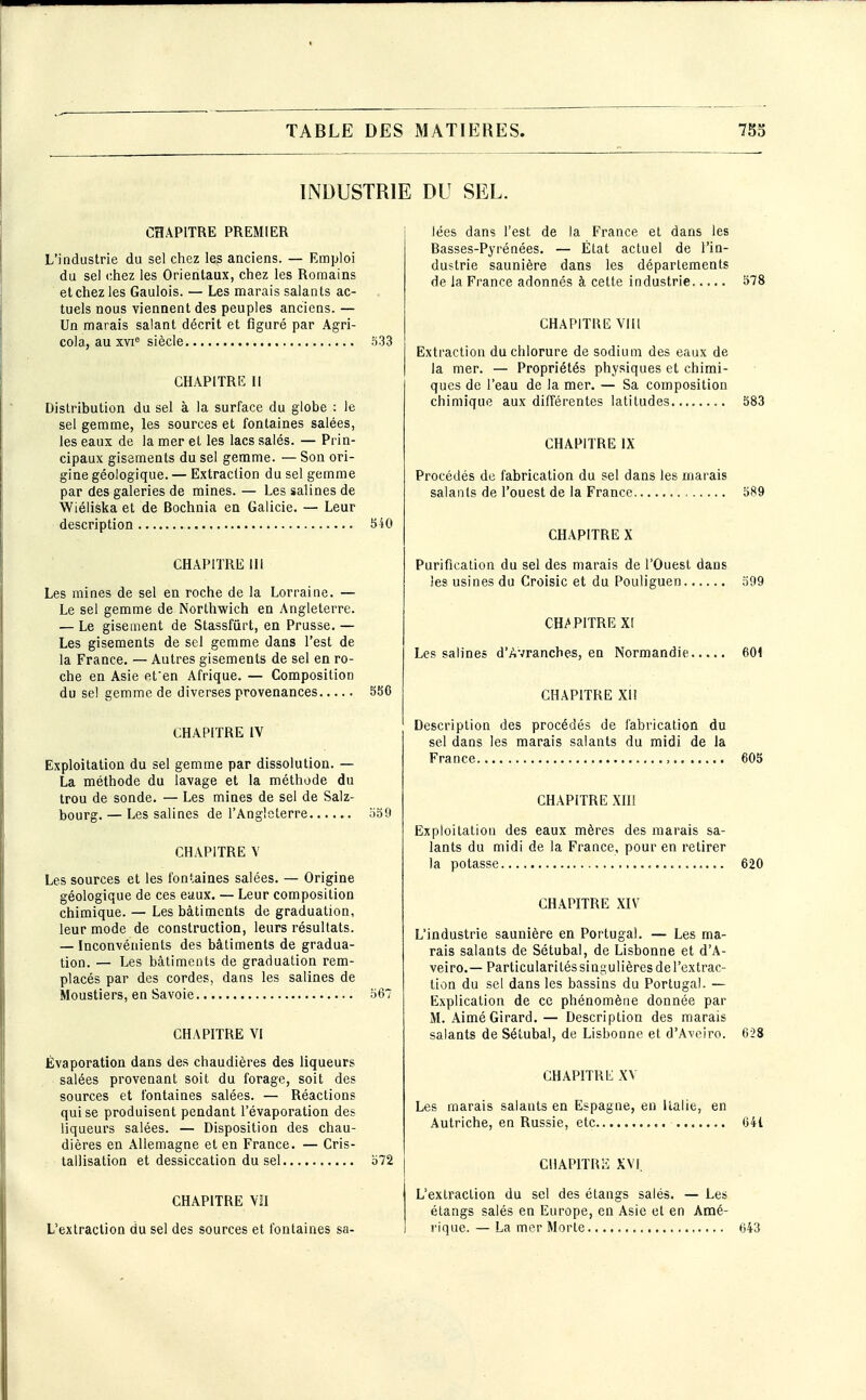 INDUSTRIE CHAPITRE PREMIER L'industrie du sel chez les anciens. — Emploi du sel chez les Orientaux, chez les Romains et chez les Gaulois. — Les marais salants ac- tuels nous viennent des peuples anciens. — Un marais salant décrit et figuré par Agri- cola, au xvi siècle .^33 CHAPlTRli II Distribution du sel à la surface du globe : le sel gemme, les sources et fontaines salées, les eaux de la mer et les lacs salés. — Prin- cipaux gisements du sel gemme. — Son ori- gine géologique. — Extraction du sel gemme par des galeries de mines. — Les salines de Wiéliska et de Bochnia en Galicie. — Leur description 540 CHAPITRE m Les mines de sel en roche de la Lorraine. — Le sel gemme de Northwich en Angleterre. — Le gisement de Stassfûrt, en Prusse, — Les gisements de sel gemme dans l'est de la France. — Autres gisements de sel en ro- che en Asie efen Afrique. — Composition du se! gemme de diverses provenances S56 CHAPITRE IV Exploitation du sel gemme par dissolution. — La méthode du lavage et la méthode du trou de sonde. — Les mines de sel de Salz- bourg. — Les salines de l'Angleterre .)50 CHAPITRE Y Les sources et les fontaines salées. — Origine géologique de ces ettux. — Leur composition chimique. — Les bâtiments de graduation, leur mode de construction, leurs résultats. — Inconvénients des bâtiments de gradua- tion. — Les bâtiments de graduation rem- placés par des cordes, dans les salines de Moustiers, en Savoie 567 CHAPITRE VI Évaporation dans des chaudières des liqueurs salées provenant soit du forage, soit des sources et fontaines salées. — Réactions qui se produisent pendant l'évaporation des liqueurs salées. — Disposition des chau- dières en Allemagne et en France. — Cris- tallisation et dessiccation du sel o72 CHAPITRE Vil L'extraction du sel des sources et fontaines sa- DU SEL. lées dans l'est de la France et dans les Basses-Pyrénées. — État actuel de l'in- dustrie saunière dans les déparlements de la France adonnés à cette industrie 578 CHAPITRE VIII Extraction du chlorure de sodium des eaux de la mer. — Propriétés physiques et chimi- ques de l'eau de la mer. — Sa composition chimique aux différentes latitudes........ 583 CHAPITRE IX Procédés de fabrication du sel dans les marais salants de l'ouest de la France 589 CHAPITRE X Purification du sel des marais de l'Ouest dans les usines du Croisic et du Pouliguen 599 CHAPITRE XI Les salines d'Avrancbes, en Normandie 601 CHAPITRE XI! Description des procédés de fabrication du sel dans les marais salants du midi de la France 603 CHAPITRE XIII Exploitation des eaux mères des marais sa- lants du midi de la France, pour en retirer la potasse 620 CHAPITRE XIV L'industrie saunière en Portugal, — Les ma- rais salants de Sétubal, de Lisbonne et d'A- veiro.— Particularités singulières de l'extrac- tion du sel dans les bassins du Portugal. — Explication de ce phénomène donnée par M. Aimé Girard, — Description des marais salants de Sétubal, de Lisbonne et d'Aveiro. 628 CHAPITRE XV Les marais salants en Espagne, en Italie, en Autriche, en Russie, etc 641 CHAPITRE XVI. L'extraction du sel des étangs salés. — Les étangs salés en Europe, en Asie et en Amé- rique. — La mer Morte 643