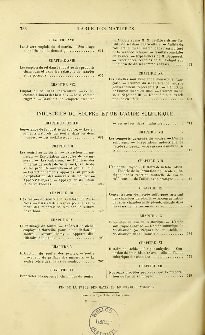 CHAPITRE XVII Les divers emplois du sel marin. — Son usage dans l'économie domestique 051 CHAPITRE XVin Les emplois du sel dans l'industrie des produits chimiques et dans les salaisons de viandes et de poissons 637 CHAPITRE XIX. Emploi du sel dans l'agriculture. — Le sel comme aliment des bestiaux.— Le sel comme engrais. — Résultats de l'enquête exécutée en Angleterre par M. Milne-Edwards sur l'u- tilité du sel dans l'agriculture. — Nullité du rôle actuel du sel marin dans l'agriculture de la Grande-Bretagne. —Résultats constatés en France. — Expériences de M. Becquerel. — Expériences récentes de M. Péligot sur l'inefficacité du sel comme engrais G62 CHAPITRE XX Les gabelles sous l'ancienne monarchie fran- çaise. — L'impôt du sel eu France, sous le gouvernement représentatif. — Réduction de l'impôt du sel en I84S. — L'impôt du sel sous Napoléon III. — L'enquête sur les sels publiée en 1869 t567 INDUSTRIES DU SOUFRE ET CHAPITRE PREMIER Importance de l'industrie du soufre. — Les gi- sements naturels du soufre dans les deux mondes. — Les solfatares f>8l CHAPITRE II Les soufrières de Sicile. — Extraction du mi- nerai. — Exploitation du soufre de ce mi- nerai. — Les calcaroni. — Richesse des minerais de soufre de Sicile. — Quantité de soufre produite annuellement par la Sicile. — Perfectionnements apportés au procédé d'exploitation des minerais de soufre. — Appareil FaDgère, — Appareil de MM. Emile et Pierre Thomas 693 CHAPITRE III L'extraction du soufre à la solfatare de Pouz- zoles. — Essais faits à Naples pour le traite- ment des minerais soufrés par le sulfure de carbone 7C0 CHAPITRE IV Le raffinage du soufre. — Appareil de Michel employé à Marseille pour la distillation du soufre. — Appareil Lamy. — Appareil dis- tillatoire allemand 703 CHAPITRE V Extraction du soufre des pyrites. — Soufre provenant du grillage des minerais. — Le soufre retiré des marcs de soude 707 CHAPITRE VI Propriétés physiques et chimiques du soufre. DE L'ACIDE SULFURIQUE. — Ses usages dans l'industrie 711 CHAPITRE Vn Les composés oxygénés du soufre.— L'acide sulfureux. — Préparation industrielle de l'acide sulfureux. — Ses usages dans l'indus- trie 713 CHAPITRE VIII L'acide sulfurique. — Histoire de sa fabrication. — Théorie de la formation de l'acide sulfu- rique par la réaction mutuelle de l'acide sulfureux et de l'acide hypo-azotique 719 CHAPITRE IX Concentration de l'acide sulfurique arrivant des chambres de plomb. —Sa concentration dans les chaudières de plomb, ensuite dans les vases de platine ou de verre 734 CHAPITRE X Propriétés de l'acide sulfurique. — L'acide sulfurique anhydre. — L'acide sulfurique de Nordhausen. [— Préparation de l'acide de Nordhausen dans l'industrie 739 CHAPITRE XI Histoire de l'acide sulfurique anhydre. — Con- nexion de cette histoire avec celle de l'acide sulfurique des chambres de plomb 742 CHAPITRE Xn Nouveaux procédés proposés pour la prépara- tion de l'acide sulfurique FIN DE L\ TABLE DES MATIÈRES DU PREMIER VOLUME. CoKOEiL. — Typ. et stér. de Crbté fils.