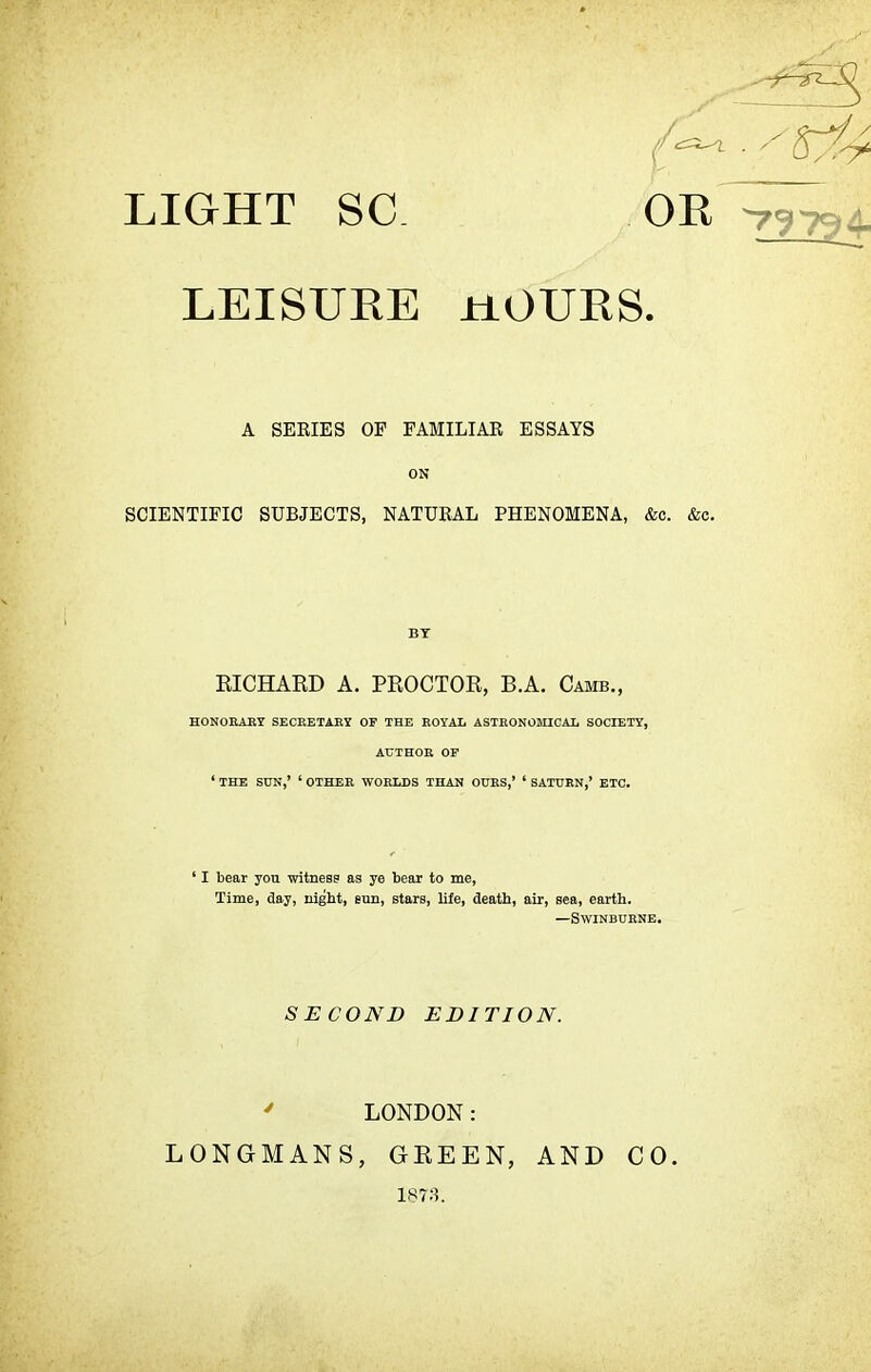 OR -79734, LEISURE HOURS. SCIENTIFIC SUBJECTS, NATURAL PHENOMENA, &c. &c. RICHARD A. PROCTOR, B.A. Camb., HONORARY SECRETARY OF THE ROYAL ASTRONOMICAL SOCIETY, AUTHOR OF ' THE SUN,' ' OTHER WORLDS THAN OURS,' ' SATURN,' ETC. ' I bear you witness as ye bear to me, Time, day, night, eun, stars, life, death, air, sea, earth. —Swinburne. A SERIES OP FAMILIAR ESSAYS ON by SECOND EDITION. 4 LONDON: LONGMANS, GREEN, AND 1873. CO.