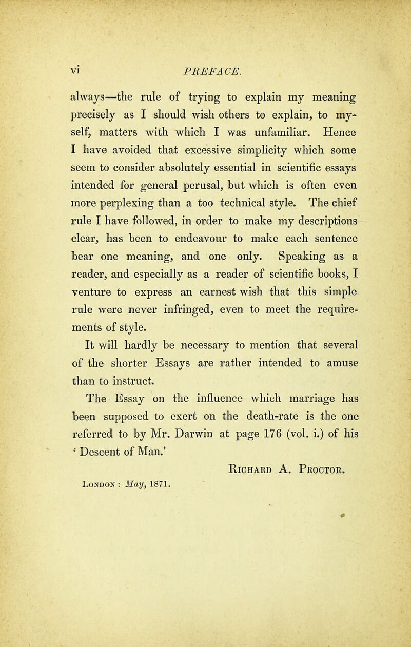 always—the rule of trying to explain my meaning precisely as I should wish others to explain, to my- self, matters with which I was unfamiliar. Hence I have avoided that excessive simplicity which some seem to consider absolutely essential in scientific essays intended for general perusal, but which is often even more perplexing than a too technical style. The chief rule I have followed, in order to make my descriptions clear, has been to endeavour to make each sentence bear one meaning, and one only. Speaking as a reader, and especially as a reader of scientific books, I venture to express an earnest wish that this simple rule were never infringed, even to meet the require- ments of style. It will hardly be necessary to mention that sevei'al of the shorter Essays are rather intended to amuse than to instruct. The Essay on the influence which marriage has been supposed to exert on the death-rate is the one referred to by Mr. Darwin at page 176 (vol. i.) of his ' Descent of Man.' Richard A. Proctor. London: May, 1871.