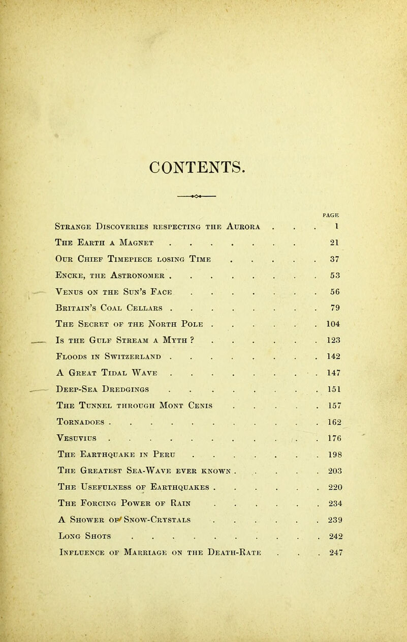 CONTENTS. PAGE Strange Discoveries respecting the Aurora ... I The Earth a Magnet 21 Our Chief Timepiece losing Time 37 Encke, the Astronomer 53 Venus on the Sun's Face 56 Britain's Coal Cellars 79 The Secret of the North Pole 104 Is the Gulf Stream a Myth ? 123 Floods in Switzerland 142 A Great Tidal Wave 147 Deep-Sea Dredgings . 151 The Tunnel through Mont Cenis 157 Tornadoes 162 Vesuvius . ,. . 176 The Earthquake in Peru 198 The Greatest Sea-Wave ever known . . . . 203 The Usefulness of Earthquakes 220 The Forcing Power of Rain 234 A Shower of'Snow-Crystals 239 Long Shots 242 Influence of Marriage on the Death-Rate . . . 247