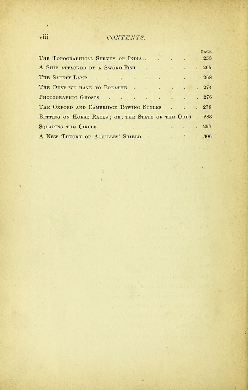 PAGE The Topographical Survey op India 253 A Ship attacked by a Sword-Fish . . . . . 265 The Safety-Lamp 268 The Dust we have to Breathe 274 Photographic Ghosts 276 The Oxford and Cambridge Kowing Styles . . . 278 Betting on Horse Baces ; or, the State of the Odds . 283 Squaring the Circle 297 A New Theory of Achilles' Shield . 306