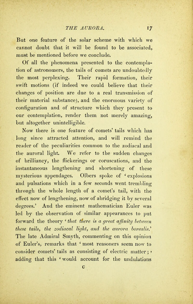 But one feature of the solar scheme with which we cannot doubt that it will be found to be associated, must be mentioned before we conclude. Of all the phenomena presented to the contempla- tion of astronomers, the tails of comets are undoubtedly the most perplexing. Their rapid formation, their swift motions (if indeed we could believe that their changes of position are due to a real transmission of their material substance), and the enormous varietjr of configuration and of structure which they present to our contemplation, render them not merely amazing, but altogether unintelligible. Now there is one feature of comets' tails which has long since attracted attention, and will remind the reader of the peculiarities common to the zodiacal and the auroral light. We refer to the sudden changes of brilliancy, the flickerings or coruscations, and the instantaneous lengthening and shortening of these mysterious appendages. Olbers spoke of ' explosions and pulsations which in a few seconds went trembling through the whole length of a comet's tail, with the effect now of lengthening, now of abridging it by several degrees.' And the eminent mathematician Euler was led by the observation of similar appearances to put forward the theory 1 that tfiere is a great affinity between these tails, the zodiacal light, and the aurora borealis.' The late Admiral Smyth, commenting on this opinion of Euler's, remarks that £ most reasoners seem now to consider comets'tails as consisting of electric matter;' adding that this ' would account for the undulations c