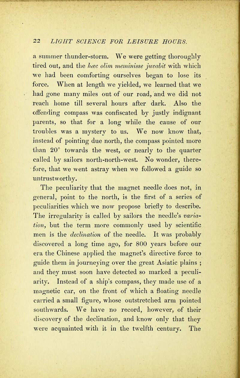 a summer thunder-storm. We were getting thoroughly- tired out, and the hcec olim meminisse juvabit with which we had been comforting ourselves began to lose its force. When at length we yielded, we learned that we had gone many miles out of our road, and we did not reach home till several hours after dark. Also the offending compass was confiscated by justly indignant parents, so that for a long while the cause of our troubles was a mystery to us. We now know that, instead of pointing due north, the compass pointed more than 20° towards the west, or nearly to the quarter called by sailors north-north-west. No wonder, there- fore, that we went astray when we followed a guide so untrustworthy. The peculiarity that the magnet needle does not, in general, point to the north, is the first of a series of peculiarities which we now propose briefly to describe. The irregularity is called by sailors the needle's varia- tion, but the term more commonly used by scientific men is the declination of the needle. It was probably discovered a long time ago, for 800 years before our era the Chinese applied the magnet's directive force to guide them in journeying over the great Asiatic plains ; and they must soon have detected so marked a peculi- arity. Instead of a ship's compass, they made use of a magnetic car, on the front of which a floating needle carried a small figure, whose outstretched arm pointed southwards. We have no record, however, of their discovery of the declination, and know only that they were acquainted with it in the twelfth century. The