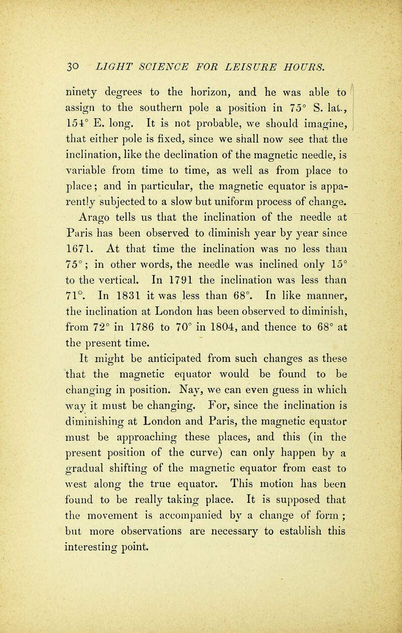 ninety degrees to the horizon, and he was able to assign to the southern pole a position in 75° S. lat., 154° E. long. It is not probable, we should imagine, that either pole is fixed, since we shall now see that the inclination, like the declination of the magnetic needle, is variable from time to time, as well as from place to place; and in particular, the magnetic equator is appa- rently subjected to a slow but uniform process of change. Arago tells us that the inclination of the needle at Paris has been observed to diminish year by year since 1671. At that time the inclination was no less than 75°; in other words, the needle was inclined only 15° to the vertical. In 1791 the inclination was less than 71°. In 1831 it was less than 68°. In like manner, the inclination at London has been observed to diminish, from 72° in 1786 to 70° in 1804, and thence to 68° at the present time. It might be anticipated from such changes as these that the magnetic equator would be found to be changing in position. Nay, we can even guess in which way it must be changing. For, since the inclination is diminishing at London and Paris, the magnetic equator must be approaching these places, and this (in the present position of the curve) can only happen by a gradual shifting of the magnetic equator from east to west along the true equator. This motion has been found to be really taking place. It is supposed that the movement is accompanied by a change of form ; but more observations are necessary to establish this interesting point.