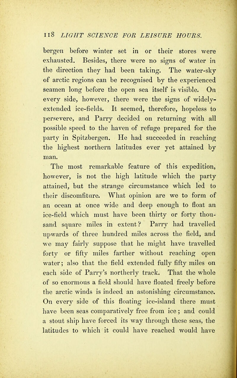 bergen before winter set in or their stores were exhausted. Besides, there were no signs of water in the direction they had been taking. The water-sky of arctic regions can be recognised by the experienced seamen long before the open sea itself is visible. On every side, however, there were the signs of widely- extended ice-fields. It seemed, therefore, hopeless to persevere, and Parry decided on returning with all possible speed to the haven of refuge prepared for the party in Spitzbergen. He had succeeded in reaching the highest northern latitudes ever yet attained by man. The most remarkable feature of this expedition, however, is not the high latitude which the party attained, but the strange circumstance which led to their discomfiture. What opinion are we to form of an ocean at once wide and deep enough to float an ice-field which must have been thirty or forty thou- sand square miles in extent ? Parry had travelled upwards of three hundred miles across the field, and we may fairly suppose that he might have travelled forty or fifty miles farther without reaching open water; also that the field extended fully fifty miles on each side of Parry's northerly track. That the whole of so enormous a field should have floated freely before the arctic winds is indeed an astonishing circumstance. On every side of this floating ice-island there must have been seas comparatively free from ice; and could a stout ship have forced its way through these seas, the latitudes to which it could have reached would have