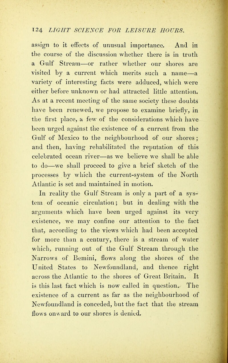 assign to it effects of unusual importance. And in the course of the discussion whether there is in truth a Gulf Stream—or rather whether our shores are visited by a current which merits such a name—a variety of interesting facts were adduced, which were either before unknown or had attracted little attention. As at a recent meeting of the same society these doubts have been renewed, we propose to examine briefly, in the first place, a few of the considerations which have been urged against the existence of a current from the Gulf of Mexico to the neighbourhood of our shores; and then, having rehabilitated the reputation of this celebrated ocean river—as we believe we shall be able to do—we shall proceed to give a brief sketch of the processes by which the current-system of the North Atlantic is set and maintained in motion. In reality the Gulf Stream is only a part of a sys- tem of oceanic circulation; but in dealing with the arguments which have been urged against its very existence, we may confine our attention to the fact that, according to the views which had been accepted for more than a century, there is a stream of water which, running out of the Gulf Stream through the Narrows of Bemini, flows along the shores of the United States to Newfoundland, and thence right across the Atlantic to the shores of Great Britain. It is this last fact which is now called in question. The existence of a current as far as the neighbourhood of Newfoundland is conceded, but the fact that the stream flows onward to our shores is denied.