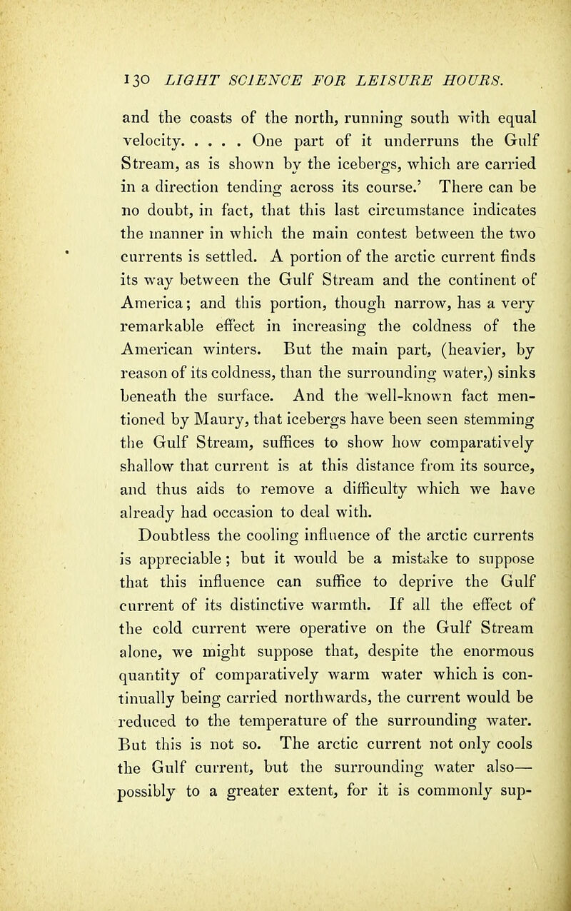 and the coasts of the north, running south with equal velocity One part of it underruns the Gulf Stream, as is shown by the icebergs, which are carried in a direction tending across its course.' There can be no doubt, in fact, that this last circumstance indicates the manner in which the main contest between the two currents is settled. A portion of the arctic current finds its way between the Gulf Stream and the continent of America; and this portion, though narrow, has a very remarkable effect in increasing the coldness of the American winters. But the main part, (heavier, by reason of its coldness, than the surrounding water,) sinks beneath the surface. And the well-known fact men- tioned by Maury, that icebergs have been seen stemming the Gulf Stream, suffices to show how comparatively shallow that current is at this distance from its source, and thus aids to remove a difficulty which we have already had occasion to deal with. Doubtless the cooling influence of the arctic currents is appreciable ; but it would be a mistake to suppose that this influence can suffice to deprive the Gulf current of its distinctive warmth. If all the effect of the cold current were operative on the Gulf Stream alone, we might suppose that, despite the enormous quantity of comparatively warm water which is con- tinually being carried northwards, the current would be reduced to the temperature of the surrounding water. But this is not so. The arctic current not only cools the Gulf current, but the surrounding water also— possibly to a greater extent, for it is commonly sup-