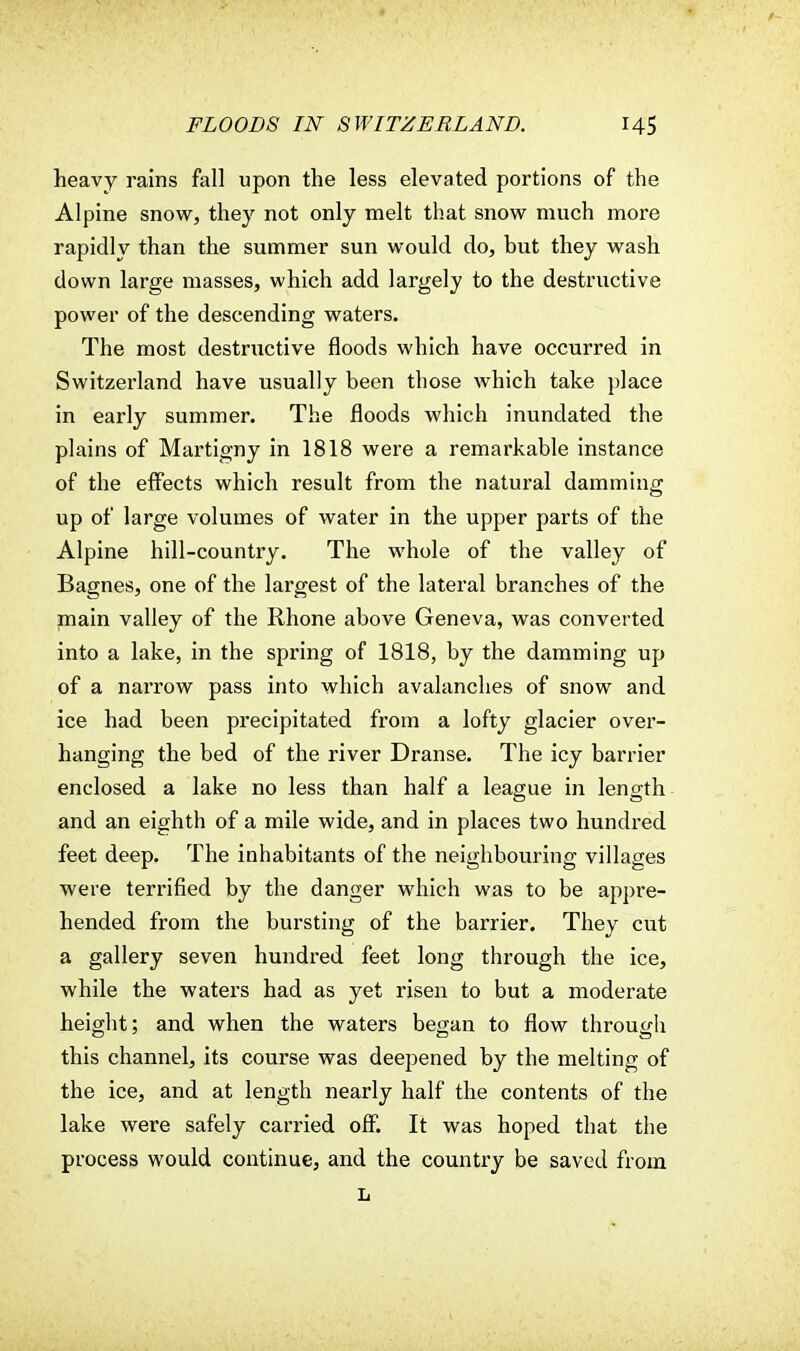 heavy rains fall upon the less elevated portions of the Alpine snow, they not only melt that snow much more rapidly than the summer sun would do, but they wash down large masses, which add largely to the destructive power of the descending waters. The most destructive floods which have occurred in Switzerland have usually been those which take place in early summer. The floods which inundated the plains of Martigny in 1818 were a remarkable instance of the effects which result from the natural damming up of large volumes of water in the upper parts of the Alpine hill-country. The whole of the valley of Bagnes, one of the largest of the lateral branches of the main valley of the Rhone above Geneva, was converted into a lake, in the spring of 1818, by the damming up of a narrow pass into which avalanches of snow and ice had been precipitated from a lofty glacier over- hanging the bed of the river Dranse. The icy barrier enclosed a lake no less than half a league in length and an eighth of a mile wide, and in places two hundred feet deep. The inhabitants of the neighbouring villages were terrified by the danger which was to be appre- hended from the bursting of the barrier. They cut a gallery seven hundred feet long through the ice, while the waters had as yet risen to but a moderate height; and when the waters began to flow through this channel, its course was deepened by the melting of the ice, and at length nearly half the contents of the lake were safely carried off. It was hoped that the process would continue, and the country be saved from L