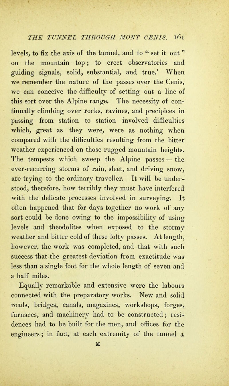 levels, to fix the axis of the tunnel, and to  set it out on the mountain top; to erect observatories and guiding signals, solid, substantial, and true.' When we remember the nature of the passes over the Cenis, we can conceive the difficulty of setting out a line of this sort over the Alpine range. The necessity of con- tinually climbing over rocks, ravines, and precipices in passing from station to station involved difficulties which, great as they were, were as nothing when compared with the difficulties resulting from the bitter weather experienced on those rugged mountain heights. The tempests which sweep the Alpine passes—the ever-recurring storms of rain, sleet, and driving snow, are trying to the ordinary traveller. It will be under- stood, therefore, how terribly they must have interfered with the delicate processes involved in surveying. It often happened that for days together no work of any sort could be done owing to the impossibility of using levels and theodolites when exposed to the stormy weather and bitter cold of these lofty passes. At length, however, the work was completed, and that with such success that the greatest deviation from exactitude was less than a single foot for the whole length of seven and a half miles. Equally remarkable and extensive were the labours connected with the preparatory works. New and solid roads, bridges, canals, magazines, workshops, forges, furnaces, and machinery had to be constructed; resi- dences had to be built for the men, and offices for the engineers; in fact, at each extremity of the tunnel a M