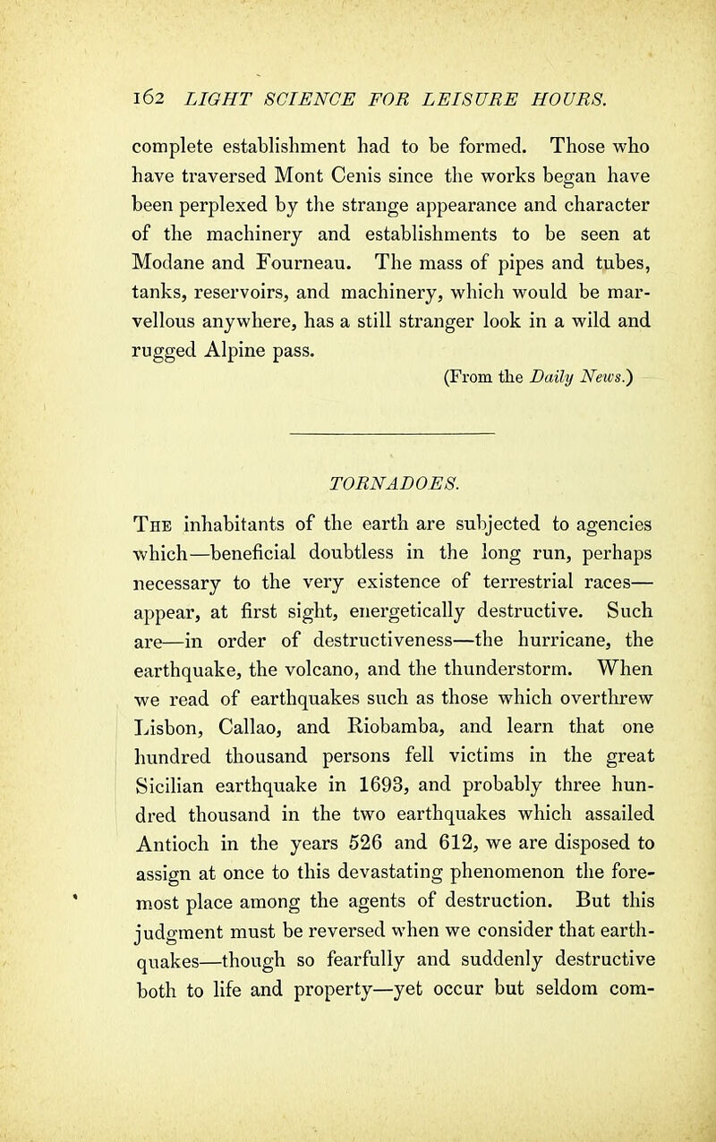 complete establishment had to be formed. Those who have traversed Mont Cenis since the works began have been perplexed by the strange appearance and character of the machinery and establishments to be seen at Modane and Fourneau. The mass of pipes and tubes, tanks, reservoirs, and machinery, which would be mar- vellous anywhere, has a still stranger look in a wild and rugged Alpine pass. (From the Daily News.) TORNADOES. The inhabitants of the earth are subjected to agencies which—beneficial doubtless in the long run, perhaps necessary to the very existence of terrestrial races— appear, at first sight, energetically destructive. Such are—in order of destructiveness—the hurricane, the earthquake, the volcano, and the thunderstorm. When we read of earthquakes such as those which overthrew Lisbon, Callao, and Riobamba, and learn that one hundred thousand persons fell victims in the great Sicilian earthquake in 1693, and probably three hun- dred thousand in the two earthquakes which assailed Antioch in the years 526 and 612, we are disposed to assign at once to this devastating phenomenon the fore- most place among the agents of destruction. But this judgment must be reversed when we consider that earth- quakes—though so fearfully and suddenly destructive both to life and property—yet occur but seldom com-