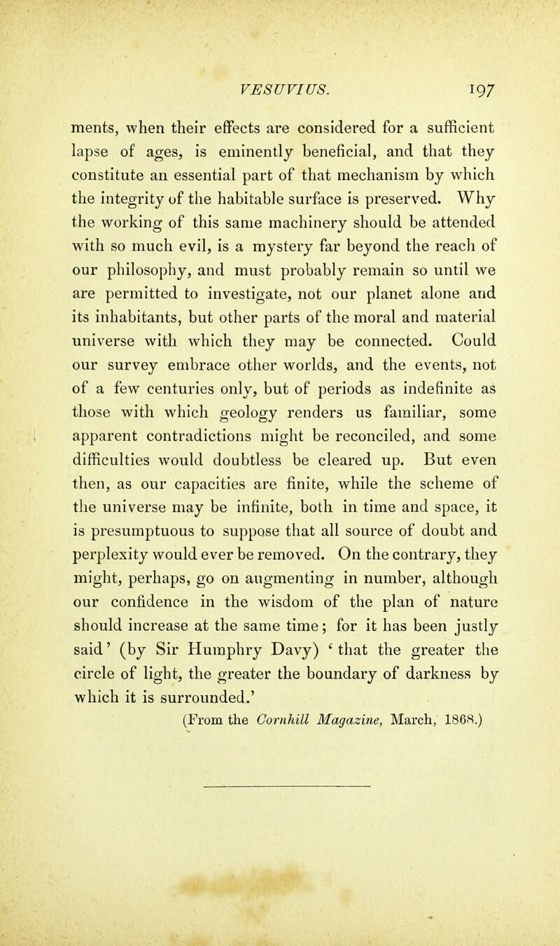 ments, when their effects are considered for a sufficient lapse of ages, is eminently beneficial, and that they constitute an essential part of that mechanism by which the integrity of the habitable surface is preserved. Why the working of this same machinery should be attended with so much evil, is a mystery far beyond the reach of our philosophy, and must probably remain so until we are permitted to investigate, not our planet alone and its inhabitants, but other parts of the moral and material universe with which they may be connected. Could our survey embrace other worlds, and the events, not of a few centuries only, but of periods as indefinite as those with which geology renders us familiar, some apparent contradictions might be reconciled, and some difficulties would doubtless be cleared up. But even then, as our capacities are finite, while the scheme of the universe may be infinite, both in time and space, it is presumptuous to suppose that all source of doubt and perplexity would ever be removed. On the contrary, they might, perhaps, go on augmenting in number, although our confidence in the wisdom of the plan of nature should increase at the same time; for it has been justly said' (by Sir Humphry Davy) ' that the greater the circle of light, the greater the boundary of darkness by which it is surrounded.' (From the Oornhill Magazine, March, 1868.)