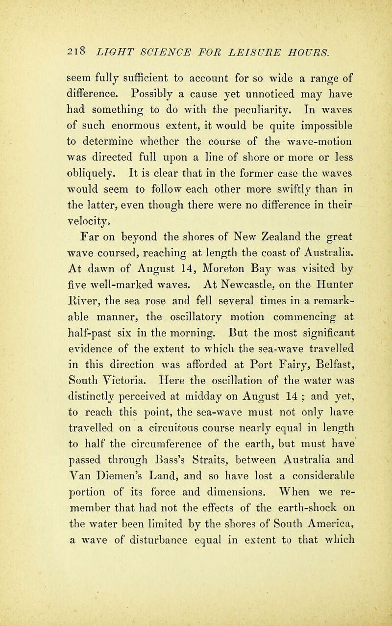 seem fully sufficient to account for so wide a range of difference. Possibly a cause yet unnoticed may have had something to do with the peculiarity. In waves of such enormous extent, it would be quite impossible to determine whether the course of the wave-motion was directed full upon a line of shore or more or less obliquely. It is clear that in the former case the waves would seem to follow each other more swiftly than in the latter, even though there were no difference in their velocity. Far on beyond the shores of New Zealand the great wave coursed, reaching at length the coast of Australia. At dawn of August 14, Moreton Bay was visited by five well-marked waves. At Newcastle, on the Hunter River, the sea rose and fell several times in a remark- able manner, the oscillatory motion commencing at half-past six in the morning. But the most significant evidence of the extent to which the sea-wave travelled in this direction was afforded at Port Fairy, Belfast, South Victoria. Here the oscillation of the water was distinctly perceived at midday on August 14 ; and yet, to reach this point, the sea-wave must not only have travelled on a circuitous course nearly equal in length to half the circumference of the earth, but must have passed through Bass's Straits, between Australia and Van Diemen's Land, and so have lost a considerable portion of its force and dimensions. When we re- member that had not the effects of the earth-shock on the water been limited by the shores of South America, a wave of disturbance equal in extent to that which