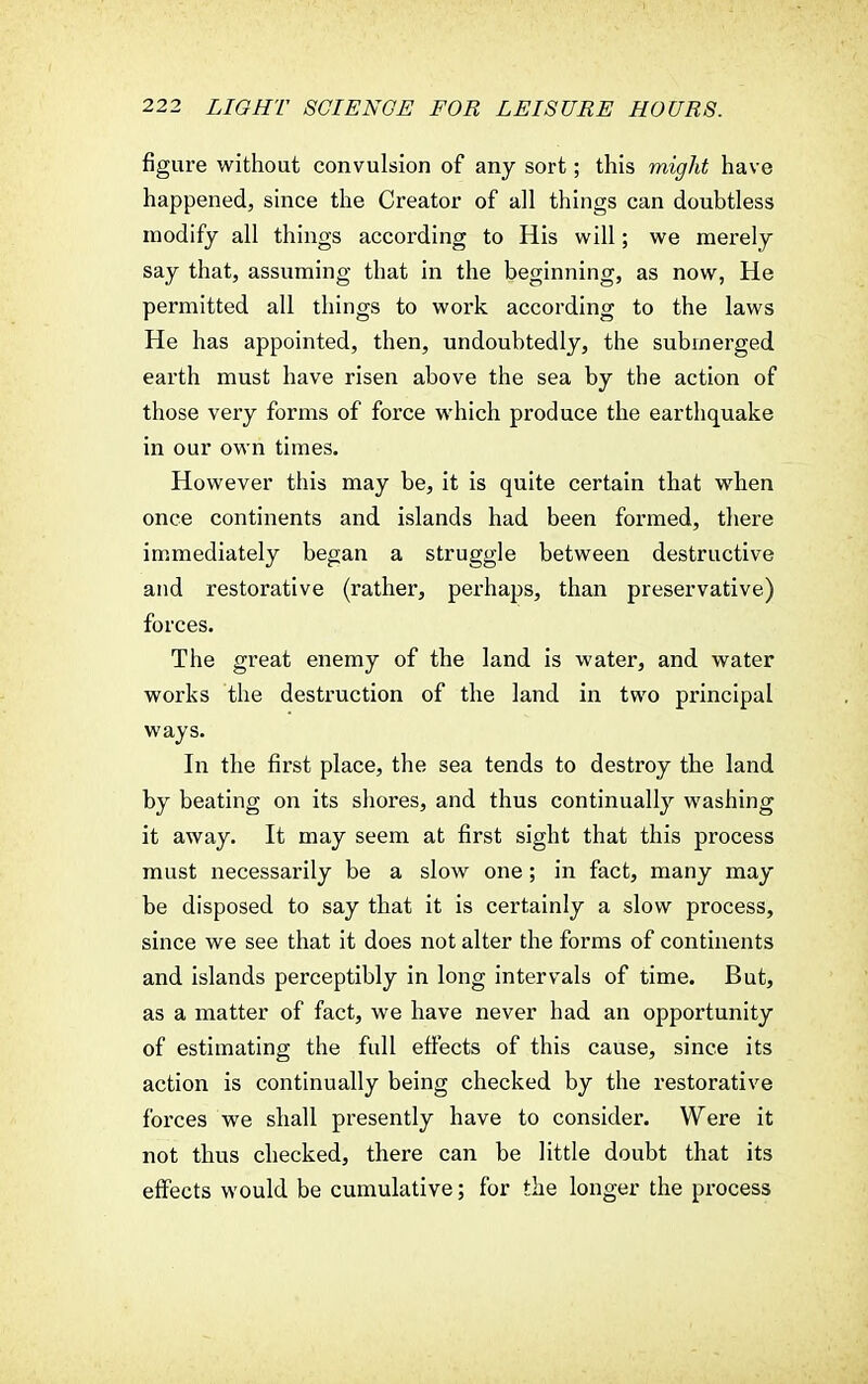 figure without convulsion of any sort; this might have happened, since the Creator of all things can doubtless modify all things according to His will; we merely say that, assuming that in the beginning, as now, He permitted all things to work according to the laws He has appointed, then, undoubtedly, the submerged earth must have risen above the sea by the action of those very forms of force which produce the earthquake in our own times. However this may be, it is quite certain that when once continents and islands had been formed, there immediately began a struggle between destructive and restorative (rather, perhaps, than preservative) forces. The great enemy of the land is water, and water works the destruction of the land in two principal ways. In the first place, the sea tends to destroy the land by beating on its shores, and thus continually washing it away. It may seem at first sight that this process must necessarily be a slow one; in fact, many may be disposed to say that it is certainly a slow process, since we see that it does not alter the forms of continents and islands perceptibly in long intervals of time. But, as a matter of fact, we have never had an opportunity of estimating the full effects of this cause, since its action is continually being checked by the restorative forces we shall presently have to consider. Were it not thus checked, there can be little doubt that its effects would be cumulative; for the longer the process