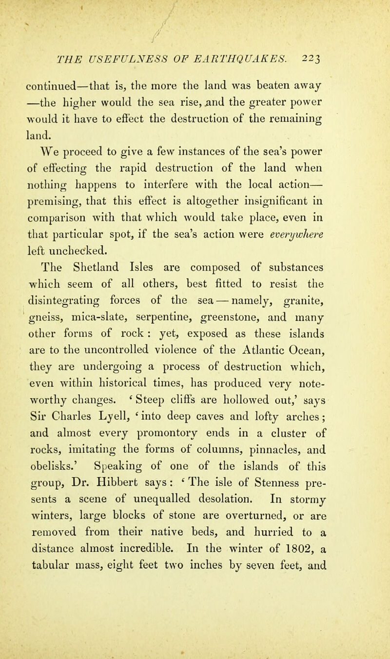 continued—that is, the more the land was beaten away —the higher would the sea rise, .and the greater power would it have to effect the destruction of the remaining land. We proceed to give a few instances of the sea's power of effecting the rapid destruction of the land when nothing happens to interfere with the local action— premising, that this effect is altogether insignificant in comparison with that which would take place, even in that particular spot, if the sea's action were everywhere left unchecked. The Shetland Isles are composed of substances which seem of all others, best fitted to resist the disintegrating forces of the sea — namely, granite, gneiss, mica-slate, serpentine, greenstone, and many other forms of rock : yet, exposed as these islands are to the uncontrolled violence of the Atlantic Ocean, they are undergoing a process of destruction which, even within historical times, has produced very note- worthy changes. ' Steep cliffs are hollowed out,' says Sir Charles Lyell, ' into deep caves and lofty arches; and almost every promontory ends in a cluster of rocks, imitating the forms of columns, pinnacles, and obelisks.' Speaking of one of the islands of this group, Dr. Hibbert says : e The isle of Stenness pre- sents a scene of unequalled desolation. In stormy winters, large blocks of stone are overturned, or are removed from their native beds, and hurried to a distance almost incredible. In the winter of 1802, a tabular mass, eight feet two inches by seven feet, and