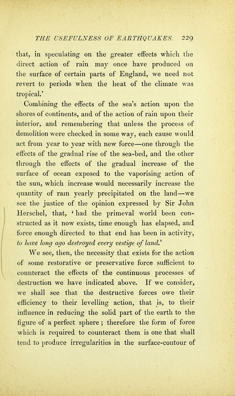 that, in speculating on the greater effects which the direct action of rain may once have produced on the surface of certain parts of England, we need not revert to periods when the heat of the climate was tropical.' Combining the effects of the sea's action upon the shores of continents, and of the action of rain upon their interior, and remembering that unless the process of demolition were checked in some way, each cause would act from year to year with new force—one through the effects of the gradual rise of the sea-bed, and the other through the effects of the gradual increase of the surface of ocean exposed to the vaporising action of the sun, which increase would necessarily increase the quantity of ram yearly precipitated on the land—we see the justice of the opinion expressed by Sir John Herschel, that, ' had the primeval world been con- structed as it now exists, time enough has elapsed, and force enough directed to that end has been in activity, to have long ago destroyed every vestige of land.' We see, then, the necessity that exists for the action of some restorative or preservative force sufficient to counteract the effects of the continuous processes of destruction we have indicated above. If we consider, we shall see that the destructive forces owe their efficiency to their levelling action, that is, to their influence in reducing the solid part of the earth to the figure of a perfect sphere ; therefore the form of force which is required to counteract them is one that shall tend to produce irregularities in the surface-contour of