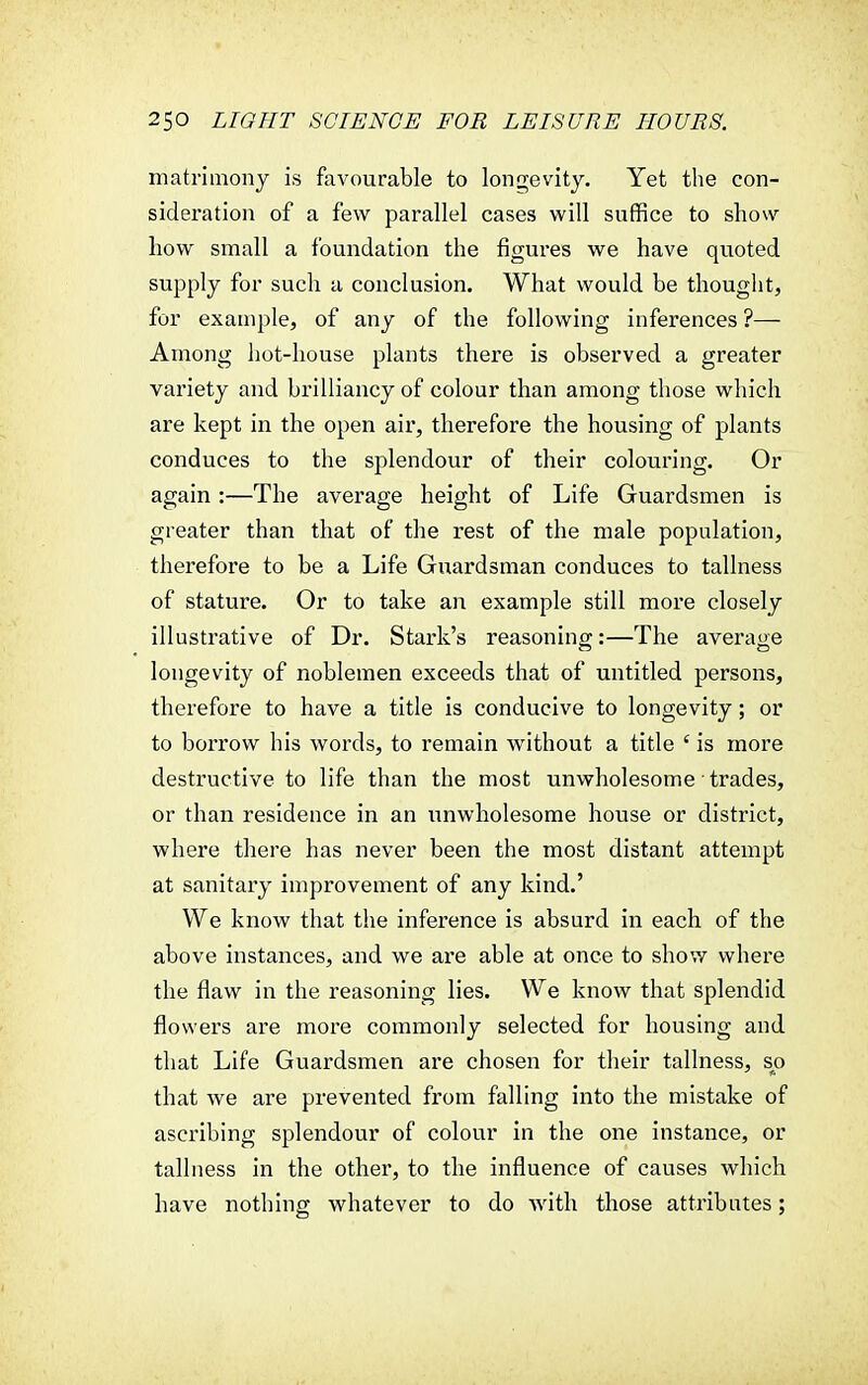 matrimony is favourable to longevity. Yet the con- sideration of a few parallel cases will suffice to show how small a foundation the figures we have quoted supply for such a conclusion. What would be thought, for example, of any of the following inferences ?— Among hot-house plants there is observed a greater variety and brilliancy of colour than among those which are kept in the open air, therefore the housing of plants conduces to the splendour of their colouring. Or again :—The average height of Life Guardsmen is greater than that of the rest of the male population, therefore to be a Life Guardsman conduces to tallness of stature. Or to take an example still more closely illustrative of Dr. Stark's reasoning:—The average longevity of noblemen exceeds that of untitled persons, therefore to have a title is conducive to longevity; or to borrow his words, to remain without a title ' is more destructive to life than the most unwholesome trades, or than residence in an unwholesome house or district, where there has never been the most distant attempt at sanitary improvement of any kind.' We know that the inference is absurd in each of the above instances, and we are able at once to show where the flaw in the reasoning lies. We know that splendid flowers are more commonly selected for housing and that Life Guardsmen are chosen for their tallness, s^o that we are prevented from falling into the mistake of ascribing splendour of colour in the one instance, or tallness in the other, to the influence of causes which have nothing whatever to do with those attributes;