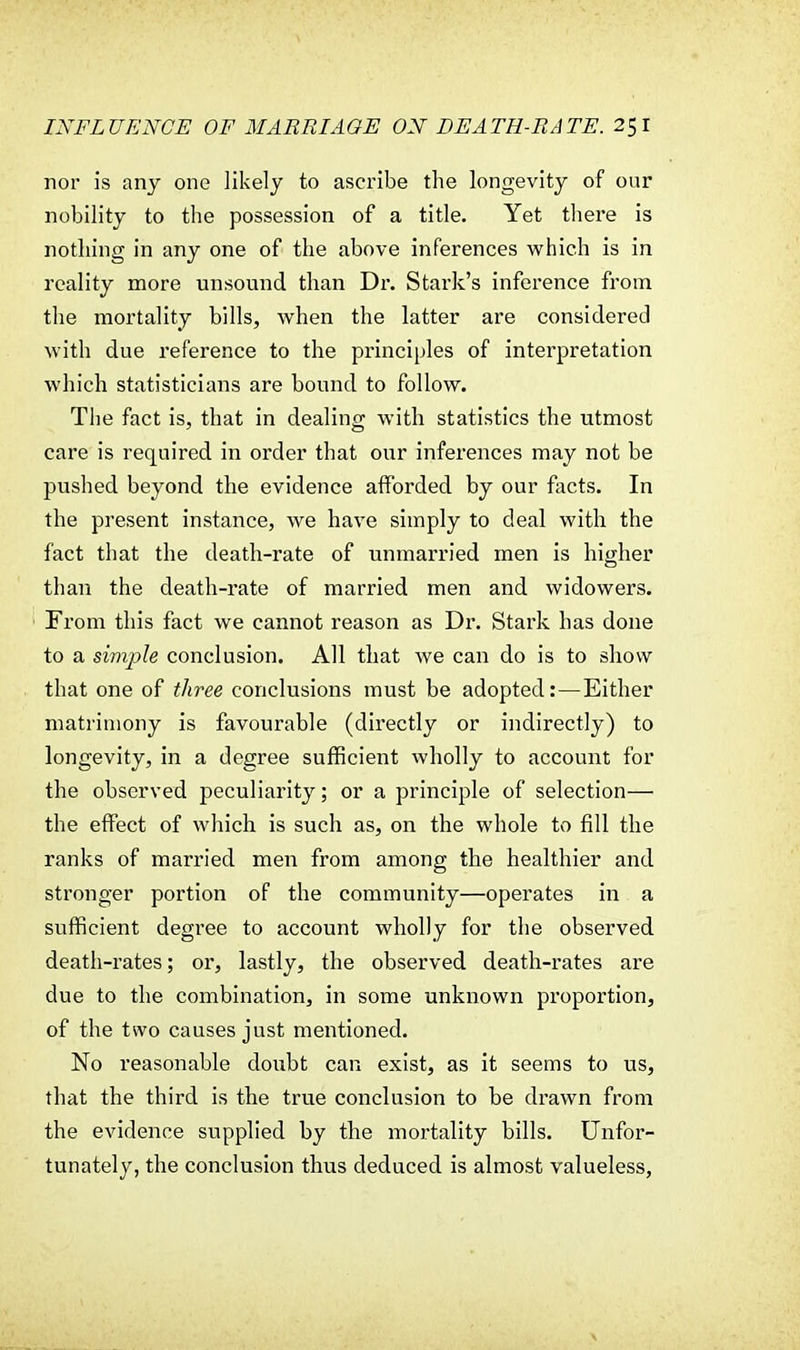 nor is any one likely to ascribe the longevity of our nobility to the possession of a title. Yet there is nothing in any one of the above inferences which is in reality more unsound than Dr. Stark's inference from the mortality bills, when the latter are considered with due reference to the principles of interpretation which statisticians are bound to follow. The fact is, that in dealing with statistics the utmost care is required in order that our inferences may not be pushed beyond the evidence afforded by our facts. In the present instance, we have simply to deal with the fact that the death-rate of unmarried men is higher than the death-rate of married men and widowers. From this fact we cannot reason as Dr. Stark has done to a simple conclusion. All that we can do is to show that one of three conclusions must be adopted:—Either matrimony is favourable (directly or indirectly) to longevity, in a degree sufficient wholly to account for the observed peculiarity; or a principle of selection— the effect of which is such as, on the whole to fill the ranks of married men from among the healthier and stronger portion of the community—operates in a sufficient degree to account wholly for the observed death-rates; or, lastly, the observed death-rates are due to the combination, in some unknown proportion, of the two causes just mentioned. No reasonable doubt can exist, as it seems to us, that the third is the true conclusion to be drawn from the evidence supplied by the mortality bills. Unfor- tunately, the conclusion thus deduced is almost valueless,