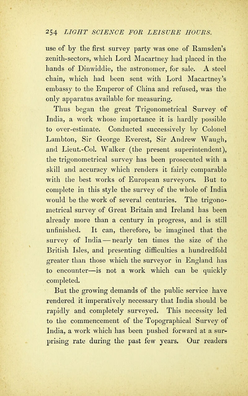 use of by the first survey party was one of Ramsden's zenith-sectors, which Lord Macartney had placed in the hands of Dinwiddie, the astronomer, for sale. A steel chain, which had been sent with Lord Macartney's embassy to the Emperor of China and refused, was the only apparatus available for measuring. Thus began the great Trigonometrical Survey of India, a work whose importance it is hardly possible to over-estimate. Conducted successively by Colonel Lambton, Sir George Everest, Sir Andrew Waugh, and Lieut.-Col. Walker (the present superintendent), the trigonometrical survey has been prosecuted with a skill and accuracy which renders it fairly comparable with the best works of European surveyors. But to complete in this style the survey of the whole of India would be the work of several centuries. The trigono- metrical survey of Great Britain and Ireland has been already more than a century in progress, and is still unfinished. It can, therefore, be imagined that the survey of India — nearly ten times the size of the British Isles, and presenting difficulties a hundredfold greater than those which the surveyor in England has to encounter—is not a work which can be quickly completed. But the growing demands of the public service have rendered it imperatively necessary that India should be rapidly and completely surveyed. This necessity led to the commencement of the Topographical Survey of India, a work which has been pushed forward at a sur- prising rate during the past few years. Our readers