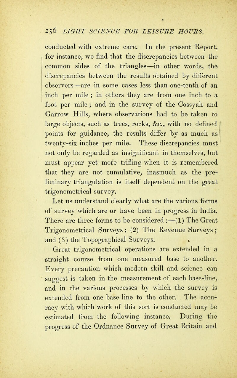 conducted with extreme care. In the present Report, for instance, we find that the discrepancies between the common sides of the triangles—in other words, the discrepancies between the results obtained by different observers—are in some cases less than one-tenth of an inch per mile ; in others they are from one inch to a foot per mile ; and in the survey of the Cossyah and Garrow Hills, where observations had to be taken to large objects, such as trees, rocks, &c, with no defined points for guidance, the results differ by as much as twenty-six inches per mile. These discrepancies must not only be regarded as insignificant in themselves, but must appear yet more trifling when it is remembered that they are not cumulative, inasmuch as the pre- liminary triangulation is itself dependent on the great trigonometrical survey. Let us understand clearly what are the various forms of survey which are or have been in progress in India. There are three forms to be considered :—(1) The Great Trigonometrical Surveys; (2) The Revenue Surveys ; and (3) the Topographical Surveys. « Great trigonometrical operations are extended in a straight course from one measured base to another. Every precaution which modern skill and science can suggest is taken in the measurement of each base-line, and in the various processes by which the survey is extended from one base-line to the other. The accu- racy with which work of this sort is conducted may be estimated from the following instance. During the progress of the Ordnance Survey of Great Britain and