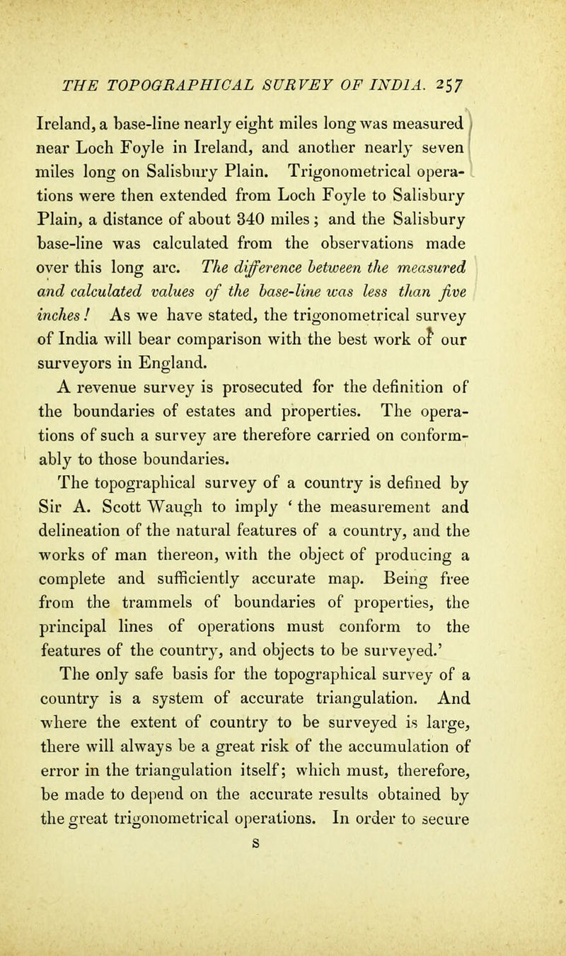 Ireland, a base-line nearly eight miles long was measured near Loch Foyle in Ireland, and another nearly seven miles long on Salisbury Plain. Trigonometrical opera- tions were then extended from Loch Foyle to Salisbury Plain, a distance of about 340 miles ; and the Salisbury base-line was calculated from the observations made over this long arc. The difference between the measured and calculated values of the base-line was less than Jive inches ! As we have stated, the trigonometrical survey of India will bear comparison with the best work of our surveyors in England. A revenue survey is prosecuted for the definition of the boundaries of estates and properties. The opera- tions of such a survey are therefore carried on conform- ably to those boundaries. The topographical survey of a country is defined by Sir A. Scott Waugh to imply ' the measurement and delineation of the natural features of a country, and the works of man thereon, with the object of producing a complete and sufficiently accurate map. Being free from the trammels of boundaries of properties, the principal lines of operations must conform to the features of the country, and objects to be surveyed.' The only safe basis for the topographical survey of a country is a system of accurate triangulation. And where the extent of country to be surveyed is large, there will always be a great risk of the accumulation of error in the triangulation itself; which must, therefore, be made to depend on the accurate results obtained by the great trigonometrical operations. In order to secure S