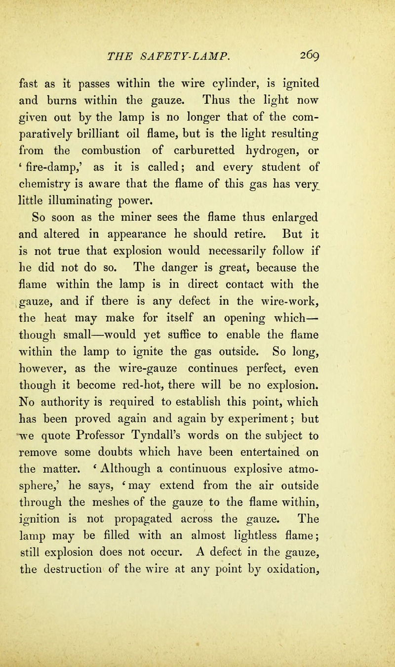 fast as it passes within the wire cylinder, is ignited and burns within the gauze. Thus the light now given out by the lamp is no longer that of the com- paratively brilliant oil flame, but is the light resulting from the combustion of carburetted hydrogen, or ' fire-damp,' as it is called; and every student of chemistry is aware that the flame of this gas has very little illuminating power. So soon as the miner sees the flame thus enlarged and altered in appearance he should retire. But it is not true that explosion would necessarily follow if he did not do so. The danger is great, because the flame within the lamp is in direct contact with the gauze, and if there is any defect in the wire-work, the heat may make for itself an opening which— though small—would yet suffice to enable the flame within the lamp to ignite the gas outside. So long, however, as the wire-gauze continues perfect, even though it become red-hot, there will be no explosion. No authority is required to establish this point, which has been proved again and again by experiment; but •we quote Professor Tyndall's words on the subject to remove some doubts which have been entertained on the matter. ( Although a continuous explosive atmo- sphere,' he says, 'may extend from the air outside through the meshes of the gauze to the flame within, ignition is not propagated across the gauze. The lamp may be filled with an almost lightless flame; still explosion does not occur. A defect in the gauze, the destruction of the wire at any point by oxidation,