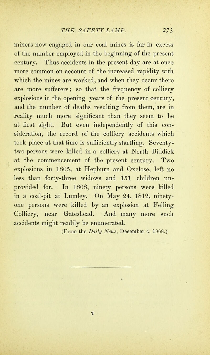 miners now engaged in our coal mines is far in excess of the number employed in the beginning of the present century. Thus accidents in the present day are at once more common on account of the increased rapidity with which the mines are worked, and when they occur there are more sufferers; so that the frequency of colliery explosions in the opening years of the present century, and the number of deaths resulting from them, are in reality much more significant than they seem to be at first sight. But even independently of this con- sideration, the record of the colliery accidents which took place at that time is sufficiently startling. Seventy- two persons were killed in a colliery at North Biddick at the commencement of the present century. Two explosions in 1805, at Hepburn and Oxclose, left no less than forty-three widows and 151 children un- provided for. In 1808, ninety persons were killed in a coal-pit at Lumley. On May 24, 1812, ninety- one persons were killed by an explosion at Felling Colliery, near Gateshead. And many more such accidents might readily be enumerated. (From the Daily News, December 4, 1868.) T