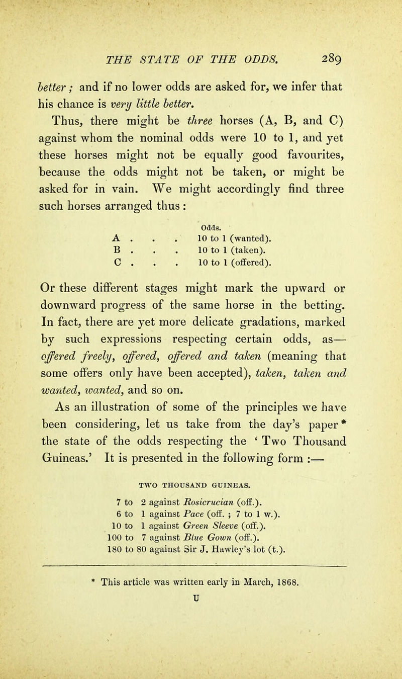 better; and if no lower odds are asked for, we infer that his chance is very little better. Thus, there might be three horses (A, B, and C) against whom the nominal odds were 10 to 1, and yet these horses might not be equally good favourites, because the odds might not be taken, or might be asked for in vain. We might accordingly find three such horses arranged thus : Odds. A . . . 10 to 1 (wanted). B . . . 10 to 1 (taken). C . . . 10 to 1 (offered). Or these different stages might mark the upward or downward progress of the same horse in the betting. In fact, there are yet more delicate gradations, marked by such expressions respecting certain odds, as— offered freely, offered, offered and taken (meaning that some offers only have been accepted), taken, taken and wanted, wanted, and so on. As an illustration of some of the principles we have been considering, let us take from the day's paper* the state of the odds respecting the ' Two Thousand Guineas.' It is presented in the following form :— TWO THOUSAND GUINEAS. 7 to 2 against Rosicrucian (off.). 6 to 1 against Pace (off. ; 7 to 1 w.). 10 to 1 against Green Sleeve (off.). 100 to 7 against Blue Gown (off.). 180 to 80 against Sir J. Hawley's lot (t.). * This article was written early in March, 1868. U