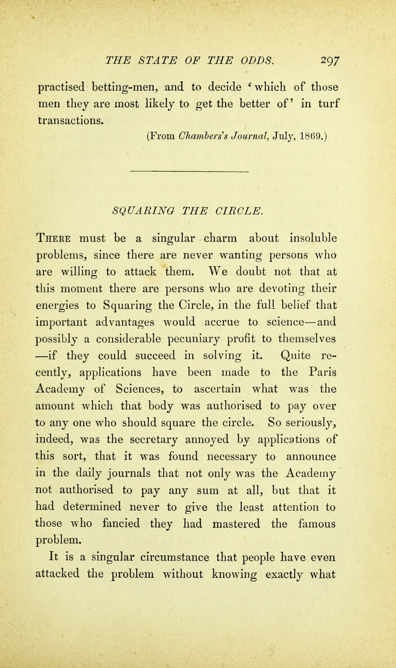 practised betting-men, and to decide ' which of those men they are most likely to get the better of in turf transactions. (From Chambers's Journal, July, 1869.) SQUARING THE CIRCLE. There must be a singular charm about insoluble problems, since there are never wanting persons who are willing to attack them. We doubt not that at this moment there are persons who are devoting their energies to Squaring the Circle, in the full belief that important advantages would accrue to science—and possibly a considerable pecuniary profit to themselves —if they could succeed in solving it. Quite re- cently, applications have been made to the Paris Academy of Sciences, to ascertain what was the amount which that body was authorised to pay over to any one who should square the circle. So seriously, indeed, was the secretary annoyed by applications of this sort, that it was found necessary to announce in the daily journals that not only was the Academy not authorised to pay any sum at all, but that it had determined never to give the least attention to those who fancied they had mastered the famous problem. It is a singular circumstance that people have even attacked the problem without knowing exactly what