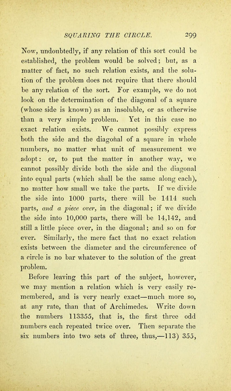 Now, undoubtedly, if any relation of this sort could be established, the problem would be solved; but, as a matter of fact, no such relation exists, and the solu- tion of the problem does not require that there should be any relation of the sort. For example, we do not look on the determination of the diagonal of a square (whose side is known) as an insoluble, or as otherwise than a very simple problem. Yet in this case no exact relation exists. We cannot possibly express both the side and the diagonal of a square in whole numbers, no matter what unit of measurement we adopt: or, to put the matter in another way, we cannot possibly divide both the side and the diagonal into equal parts (which shall be the same along each), no matter how small we take the parts. If we divide the side into 1000 parts, there will be 1414 such parts, and a piece over, in the diagonal; if we divide the side into 10,000 parts, there will be 14,142, and still a little piece over, in the diagonal; and so on for ever. Similarly, the mere fact that no exact relation exists between the diameter and the circumference of a circle is no bar whatever to the solution of the great problem. Before leaving this part of the subject, however, we may mention a relation which is very easily re- membered, and is very nearly exact—much more so, at any rate, than that of Archimedes. Write down the numbers 113355, that is, the first three odd numbers each repeated twice over. Then separate the six numbers into two sets of three, thus,—113) 355,