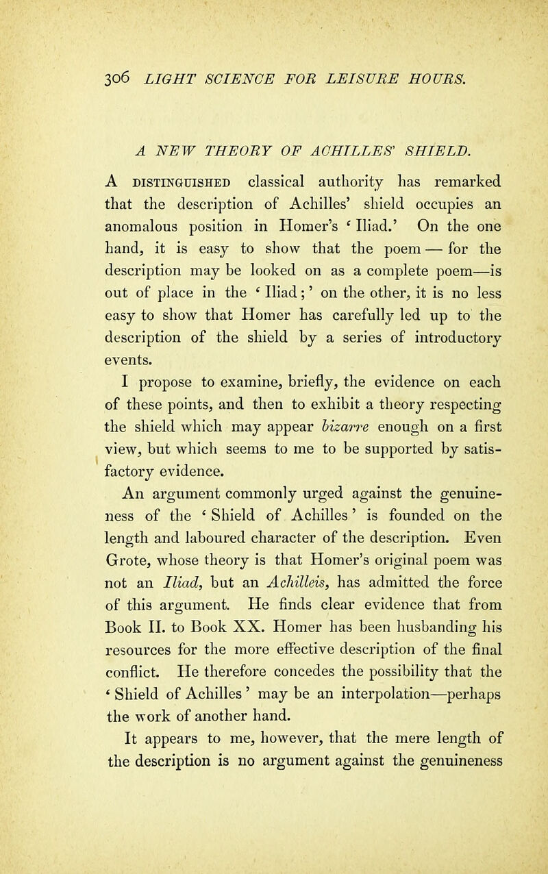 A NEW THEORY OF ACHILLES' SHIELD. A distinguished classical authority lias remarked that the description of Achilles' shield occupies an anomalous position in Homer's ' Iliad.' On the one hand, it is easy to show that the poem — for the description may be looked on as a complete poem—is out of place in the £ Iliad;' on the other, it is no less easy to show that Homer has carefully led up to the description of the shield by a series of introductory events. I propose to examine, briefly, the evidence on each of these points, and then to exhibit a theory respecting the shield which may appear bizarre enough on a first view, but which seems to me to be supported by satis- factory evidence. An argument commonly urged against the genuine- ness of the ' Shield of Achilles' is founded on the length and laboured character of the description. Even Grote, whose theory is that Homer's original poem was not an Iliad, but an Achilleis, has admitted the force of this argument. He finds clear evidence that from Book II. to Book XX. Homer has been husbanding his resources for the more effective description of the final conflict. He therefore concedes the possibility that the 4 Shield of Achilles ' may be an interpolation—perhaps the work of another hand. It appears to me, however, that the mere length of the description is no argument against the genuineness