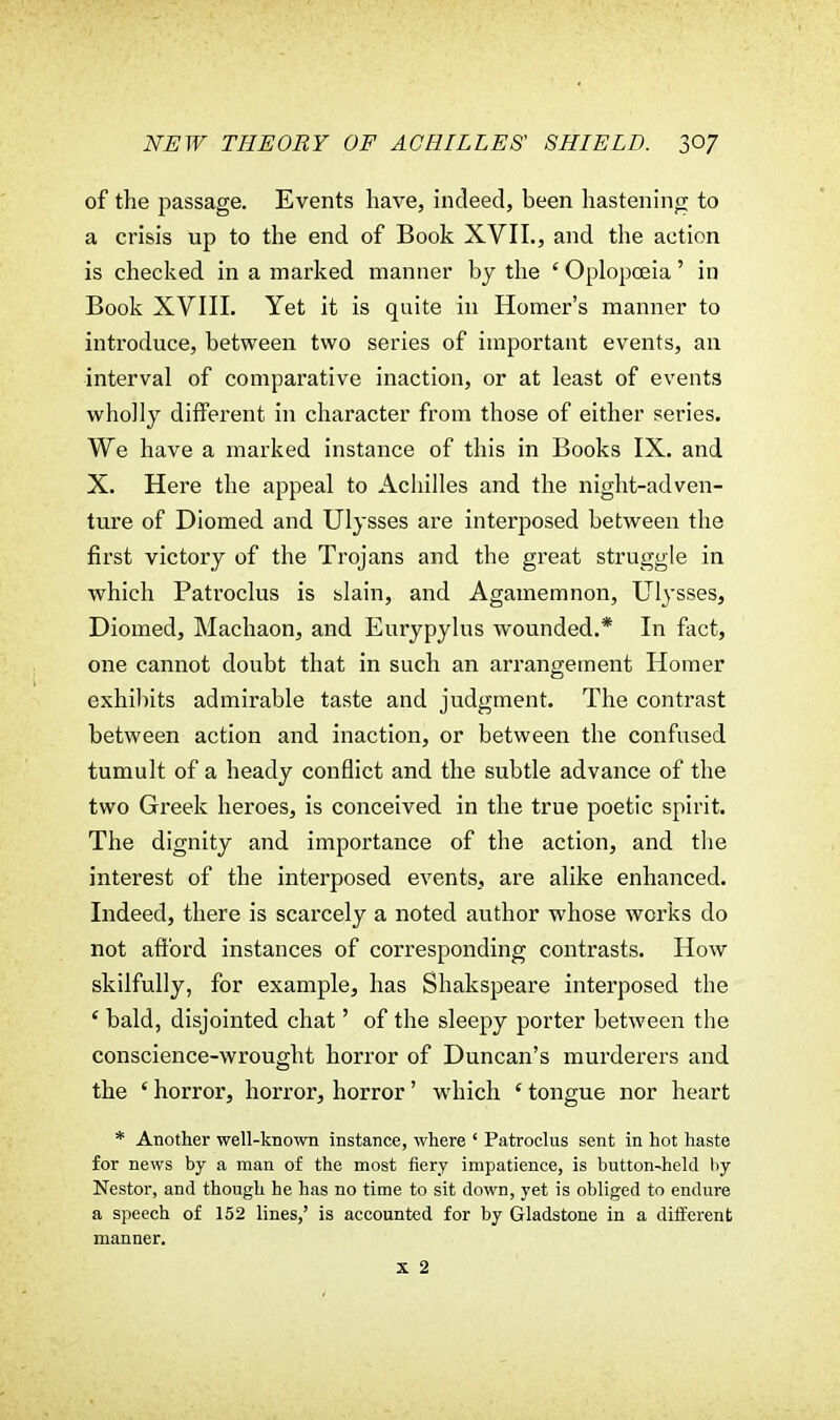 of the passage. Events have, indeed, been hastening to a crisis up to the end of Book XVII., and the action is checked in a marked manner by the ' Oplopceia' in Book XVIII. Yet it is quite in Homer's manner to introduce, between two series of important events, an interval of comparative inaction, or at least of events wholly different in character from those of either series. We have a marked instance of this in Books IX. and X. Here the appeal to Achilles and the night-adven- ture of Diomed and Ulysses are interposed between the first victory of the Trojans and the great struggle in which Patroclus is slain, and Agamemnon, Ulysses, Diomed, Machaon, and Eurypylus wounded.* In fact, one cannot doubt that in such an arrangement Homer exhibits admirable taste and judgment. The contrast between action and inaction, or between the confused tumult of a heady conflict and the subtle advance of the two Greek heroes, is conceived in the true poetic spirit. The dignity and importance of the action, and the interest of the interposed events, are alike enhanced. Indeed, there is scarcely a noted author whose works do not afford instances of corresponding contrasts. How skilfully, for example, has Shakspeare interposed the ' bald, disjointed chat' of the sleepy porter between the conscience-wrought horror of Duncan's murderers and the ' horror, horror, horror' which ' tongue nor heart * Another well-known instance, where ' Patroclus sent in hot haste for news by a man of the most fiery impatience, is button-held by Nestor, and though he has no time to sit down, yet is obliged to endure a speech of 152 lines,' is accounted for by Gladstone in a different manner.