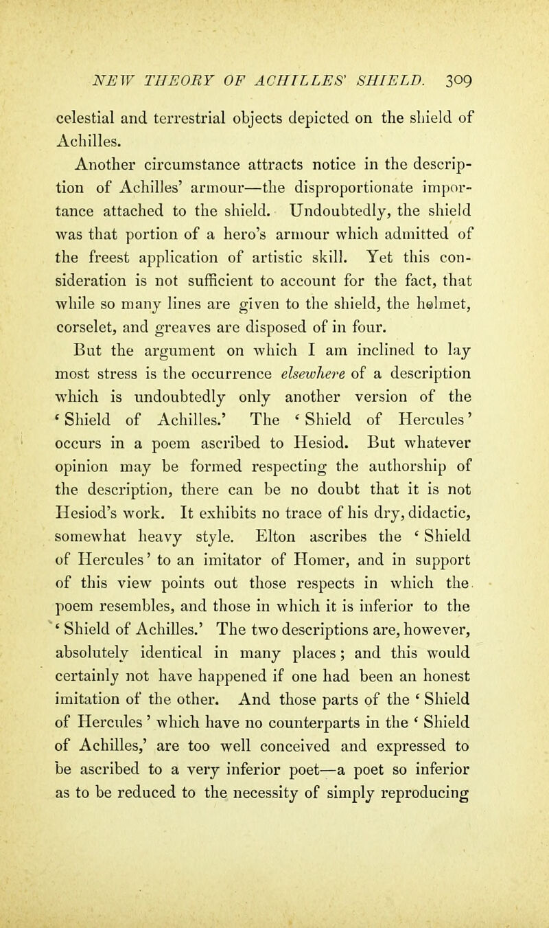 celestial and terrestrial objects depicted on the shield of Achilles. Another circumstance attracts notice in the descrip- tion of Achilles' armour—the disproportionate impor- tance attached to the shield. Undoubtedly, the shield was that portion of a hero's armour which admitted of the freest application of artistic skill. Yet this con- sideration is not sufficient to account for the fact, that while so many lines are given to the shield, the helmet, corselet, and greaves are disposed of in four. But the argument on which I am inclined to lay most stress is the occurrence elsewhere of a description which is undoubtedly only another version of the 'Shield of Achilles.' The 'Shield of Hercules' occurs in a poem ascribed to Hesiod. But whatever opinion may be formed respecting the authorship of the description, there can be no doubt that it is not Hesiod's work. It exhibits no trace of his dry, didactic, somewhat heavy style. Elton ascribes the ' Shield of Hercules' to an imitator of Homer, and in support of this view points out those respects in which the. poem resembles, and those in which it is inferior to the ' Shield of Achilles.' The two descriptions are, however, absolutely identical in many places; and this would certainly not have happened if one had been an honest imitation of the other. And those parts of the * Shield of Hercides' which have no counterparts in the ' Shield of Achilles,' are too well conceived and expressed to be ascribed to a very inferior poet—a poet so inferior as to be reduced to the necessity of simply reproducing