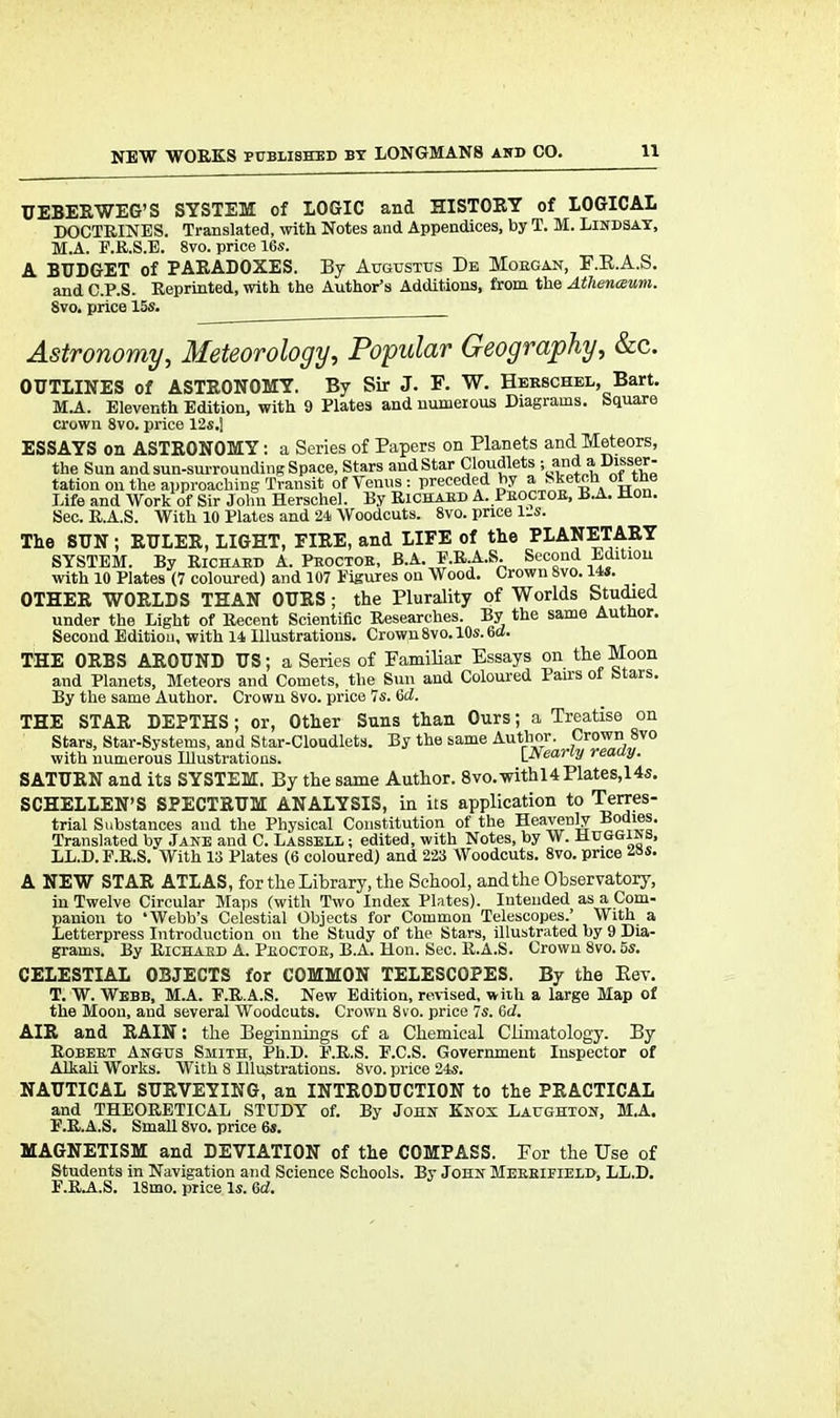 UEBERWEG'S SYSTEM of LOGIC and HISTORY of LOGICAL DOCTRINES. Translated, with Notes and Appendices, by T. M. Lindsay, M.A. E.R.S.E. 8vo. price 16s. A BUDGET of PARADOXES. By Augustus De Morgan, F.K.A.S. and C.P.S. Reprinted, with the Author's Additions, from the Atlienaum. 8vo. price 15s. Astronomy, Meteorology, Popular Geography, &c. OUTLINES of ASTRONOMY. By Sir J. F. W. Herschel, Bart. M.A. Eleventh Edition, with 9 Plates and numerous Diagrams. Square crown 8vo. price 12s.] ESSAYS on ASTRONOMY: a Series of Papers on Planets and Meteors, the Sun and sun-surrounding Space, Stars and Star Cloudlets ; and a Disser- tation on the approaching Transit ofTenus: preceded by a Sketch ortne Life and Work of Sir John Herschel. By Richard A. Proctor, B.A. Hon. Sec. R.A.S. With 10 Plates and 24 Woodcuts. 8vo. price lis. The SUN ; RULER, LIGHT, FIRE, and LIFE of the PLANETARY SYSTEM. By Richard A. Proctor, B.A. E.RA.S. Second Edition with 10 Plates (7 coloured) and 107 Figures on Wood. Crown 8vo. lis. _ OTHER WORLDS THAN OURS; the Plurality of Worlds Studied under the Light of Recent Scientific Researches. By the same Author. Second Edition, with 14 Illustrations. Crown 8vo. 10s. 6cf. THE ORBS AROUND US; a Series of Familiar Essays on the Moon and Planets, Meteors and Comets, the Sun and Coloured Pau-s of Stars. By the same Author. Crown 8vo. price 7s. 6d. THE STAR DEPTHS; or, Other Suns than Ours; a Treatise on Stars, Star-Systems, and Star-Cloudlets. By the same Author. Crown 8vo with numerous Illustrations. {Nearly ready. SATURN and its SYSTEM. By the same Author. 8vo.withl4Plates,14s. SCHELLEN'S SPECTRUM ANALYSIS, in its application to Terres- trial Substances and the Physical Constitution of the Heavenly Bodies. Translated by Jane and C. Lassell ; edited, with Notes, by W. Muggins, LL.D. F.R.S. With 13 Plates (6 coloured) and 223 Woodcuts. 8vo. price A NEW STAR ATLAS, for the Library, the School, and the Observatory, in Twelve Circular Maps (with Two Index Plates). Intended as a Com- panion to 'Webb's Celestial Objects for Common Telescopes.' With a Letterpress Introduction on the Study of the Stars, illustrated by 9 Dia- grams. By Richard A. Proctor, B.A. Hon. Sec. R.A.S. Crown 8vo. 5s. CELESTIAL OBJECTS for COMMON TELESCOPES. By the Eev. T. W. Webb, M.A. E.RA.S. New Edition, revised, with a large Map of the Moon, and several Woodcuts. Crown 8vo. price 7s. 6d. AIR and RAIN: the Beginnings of a Chemical Climatology. By Robert Angus Smith, Ph.D. E.R.S. F.C.S. Government Inspector of Alkali Works. With 8 Illustrations. 8vo. price 24s. NAUTICAL SURVEYING, an INTRODUCTION to the PRACTICAL and THEORETICAL STUDY of. By John Knox Laughton, M.A. E.RA.S. Small 8vo. price 6s. MAGNETISM and DEVIATION of the COMPASS. For the Use of Students in Navigation and Science Schools. By John Merrifield, LL.D. E.RA..S. 18mo. price Is. Gd.