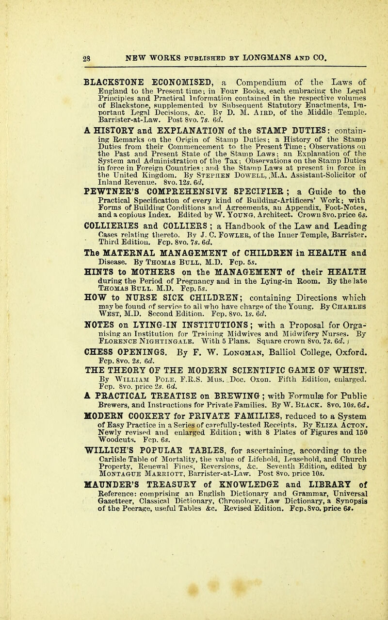 ELACKSTQNE ECONOMISED, a Compendium of the Laws of England to the Present time; in Four Books, each embracing; the Legal Principles and Practical Information contained in the respective volumes of Blackstone, supplemented by Subsequent Statutory Enactments, Im- portant Legal Decisions, &c. Bv D. M. Aird, of the Middle Temple. Barrister-at-Law. Post 8vo. 7s. Gd. A HISTORY and EXPLANATION of the STAMP DUTIES: contain- ing Remarks on the Origin of Stamp Duties; a History of the Stamp Duties from their Commencement to the Present Time; Observations on the Past and Present State of the Stamp Laws; an Explanation of the System and Administration of the Tax; Observations on the Stamp Duties in force in Foreign Countries : and the Stamp Laws at present in force in the United Kingdom. By Stephen Dowell, ,M.A. Assistant-Solicitor of Inland Revenue. 8vo. 12s. 6(2. PEWTNEE'S COMPREHENSIVE SPECIFIER; a Guide to the Practical Specification of every kind of Building-Artificers' Work; with forms of Building Conditions and Agreements, au Appendix, Foot-Notes, and a copious Index. Edited by W. Young, Architect. Crown 8vo. price 6s. COLLIERIES and COLLIERS ; a Handbook of the Law and Leading Cases relating thereto. By J. C. Fowler, of the Inner Temple, Barrister. Third Edition. Fcp. 8vo. 7s. 6a?. The MATERNAL MANAGEMENT of CHILDREN in HEALTH and Disease. By Thomas Bull, M.D. Fcp. 5s. HINTS to MOTHERS on the MANAGEMENT of their HEALTH during the Period of Pregnancy and in the Lying-in Room. By the late Thomas Bull. M.D. Fcp. 5s. HOW to NURSE SICK CHILDREN; containing Directions which may be found of service to all who have charge of the Young. By Charles West, M.D. Second Edition. Fcp. 8vo. Is. 6d. NOTES on LYING-IN INSTITUTIONS; with a Proposal for Orga- nising an Institution for Training Midwives and Midwifery Nurses. By Florence Nightingale. With 5 Plans. Square crown 8vo. Is. 6d. t CHESS OPENINGS. By F. W. Longman, Balliol College, Oxford. Fcp. 8vo. 2s. 6<2. THE THEORY OF THE MODERN SCIENTIFIC GAME OF WHIST. By William Pole, F.R.S. Mus. ;.Doc. Oxon. Fifth Edition, enlarged. Fcp. 8vo. price 2s. 6a!. A PRACTICAL TREATISE on BREWING ; with Formulas for Public Brewers, and Instructions for Private Families. By W. Black. 8vo. 10s. 6<2. MODERN COOKERY for PRIVATE FAMILIES, reduced to a System of Easy Practice in a Series of carefully-tested Receipts. By Eliza Acton. Newly revised and enlarged Edition; with 8 Plates of Figures and 150 Woodcuts. Fcp. 6s. WILLICH'S POPULAB TABLES, for ascertaining, according to the Carlisle Table of Mortality, the value of Lifehold, Leasehold, and Church Property, Renewal Fines, Reversions, &c. Seventh Edition, edited by Montague Marriott, Barrister-at-Law. Post 8vo. price 10s. MAUNDER'S TREASURY of KNOWLEDGE and LIBRARY of Reference: comprising an English Dictionary and Grammar, Universal Gazetteer, Classical Dictionary, Chronology, Law Dictionary, a Synopsis of the Peerage, useful Tables &c. Revised Edition. Fcp.8vo. price 6*.