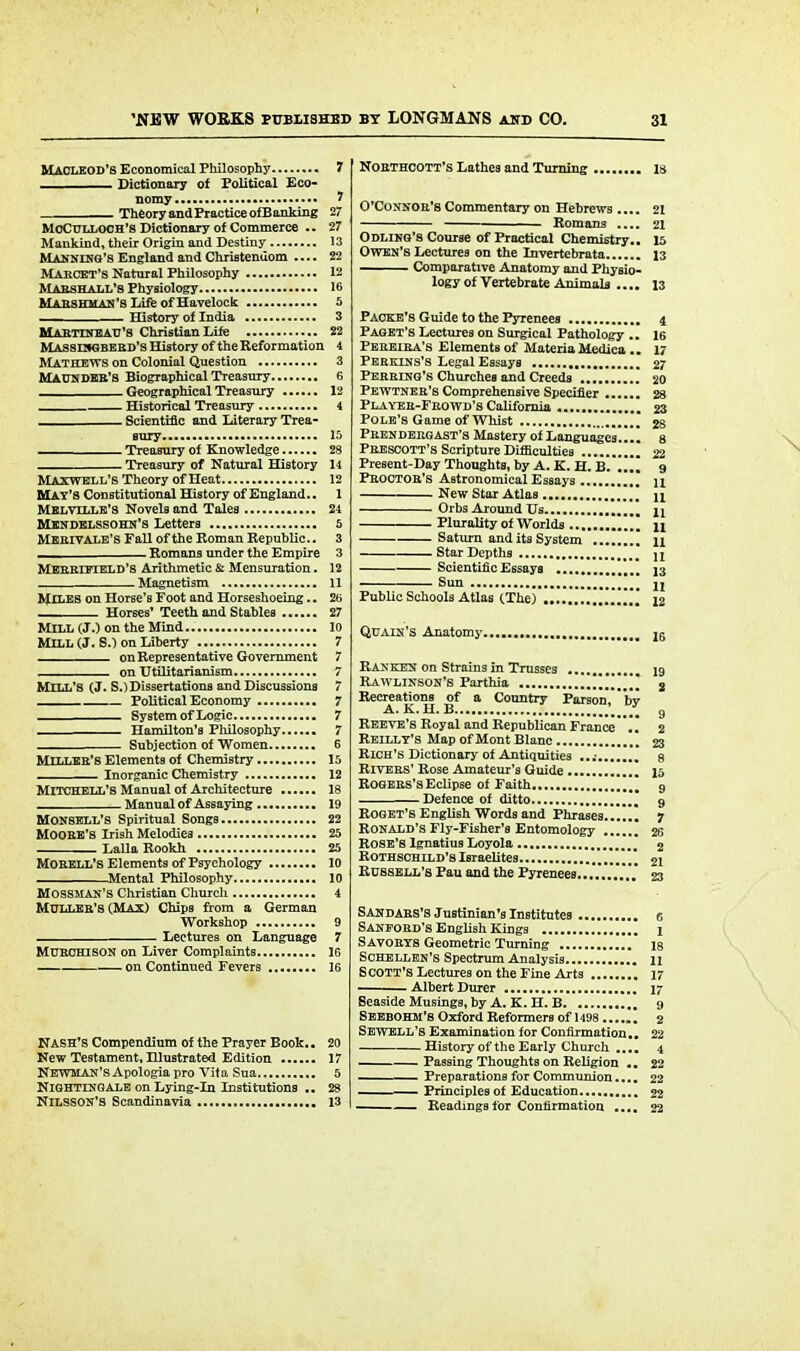 MACLEOD'S Economical Philosophy 7 Dictionary of Political Eco- nomy 7 Theory andPractice ofBanking 27 MoCnLLOOH's Dictionary of Commerce .. 27 Mankind, their Origin and Destiny 13 Manning's England and Christendom .... 22 Marcet's Natural Philosophy 12 Marshall's Physiology 16 Marshuan's Life of Havelock 5 History of India 3 Martineau'.s Christian Life 22 Massisgberd's History of the Reformation 4 Mathews on Colonial Question 3 Maun deb's Biographical Treasury 6 Geographical Treasury 12 Historical Treasury 4 Scientific and Literary Trea- sury 15 Treasury of Knowledge 28 Treasury of Natural History 14 Maxwell's Theory of Heat 12 MAY'S Constitutional History of England.. 1 Melville's Novels and Tales 24 Mendelssohn's Letters 5 MERIV ale's Fall of the Roman Republic.. 3 Romans under the Empire 3 Merrieield's Arithmetic & Mensuration. 12 _ Magnetism 11 Miles on Horse's Foot and Horseshoeing.. 2t> . Horses' Teeth and Stables 27 MILL (J.) on the Mind.. 10 Mill (J. S.) on Liberty 7 on Representative Government 7 on Utilitarianism 7 MILL'S (J. S.)Dissertations and Discussions 7 Political Economy 7 - ■ System of Logic 7 . Hamilton's Philosophy 7 Subjection of Women 6 Miller's Elements of Chemistry 15 ; Inorganic Chemistry 12 Mitchell's Manual of Architecture 18 Manual of Assaying 19 Monsell's Spiritual Songs 22 Moore's Dish Melodies 25 Lalla Rookh 25 MORELL'S Elements of Psychology 10 Mental Philosophy 10 Mossman's Christian Church 4 MULLER'S (MAX) Chips from a German Workshop 9 Lectures on Language 7 MURCHISON on Liver Complaints 16 on Continued Fevers 16 Nash's Compendium of the Prayer Book.. 20 New Testament, Illustrated Edition 17 Newman's Apologia pro Vita Sua 5 Nightingale on Lying-Di Institutions .. 28 NILSSON'S Scandinavia 13 Northcott's Lathes and Turning 18 O'Connor's Commentary on Hebrews 21 — Romans .... 21 Odling's Course of Practical Chemistry.. 15 Owen's Lectures on the Invertebrata 13 Comparative Anatomy and Physio- logy of Vertebrate Animals .... 13 P acre's Guide to the Pyrenees 4 Paget's Lectures on Surgical Pathology .. 16 Pereira's Elements of Materia Medica .. 17 Perkins's Legal Essays 27 Perring's Churches and Creeds 20 Pewtner's Comprehensive Specifier 28 Player-Frowd's California 23 Pole's Game of Whist  28 Frendebgast's Mastery of Languages..!! 8 Prescott's Scripture Difficulties 22 Present-Day Thoughts, by A. K. H. B. 9 Proctor's Astronomical Essays u New Star Atlas , u Orbs Around Us n Plurality of Worlds .„ n Saturn and its System n Star Depths u Scientific Essays 13 Sun ji Public Schools Atlas (The) 12 Quain's Anatomy 26 Ranken on Strains in Trusses 19 Rawlinson's Parthia 8 Recreations of a Country Parson, by A. K . 1i. B............................... g Reeve's Royal and Republican France .. 2 Reilly's Map of Mont Blanc , Rich's Dictionary of Antiquities Rivers' Rose Amateur's Guide Rogers's Eclipse of Faith Defence of ditto Roget's English Words and Phrases, Ronald's Fly-Fisher's Entomology . Rose's Ignatius Loyola Rothschild's Israelites Russell's Pau and the Pyrenees..... Sandars's Justinian's Institutes c Saneord's English Kings 1 Savorys Geometric Turning 18 Schellen's Spectrum Analysis 11 Scott's Lectures on the Fine Arts 17 Albert Durer 17 Seaside Musings, by A. K. H. B 9 SEEBOHM'S Oxford Reformers of 1498 2 Sewell'8 Examination for Confirmation.. 22 History of the Early Church .... 4 Passing Thoughts on Religion .. 22 Preparations for Communion.... 22 ———• Principles of Education 22 Readings for Confirmation .... 22