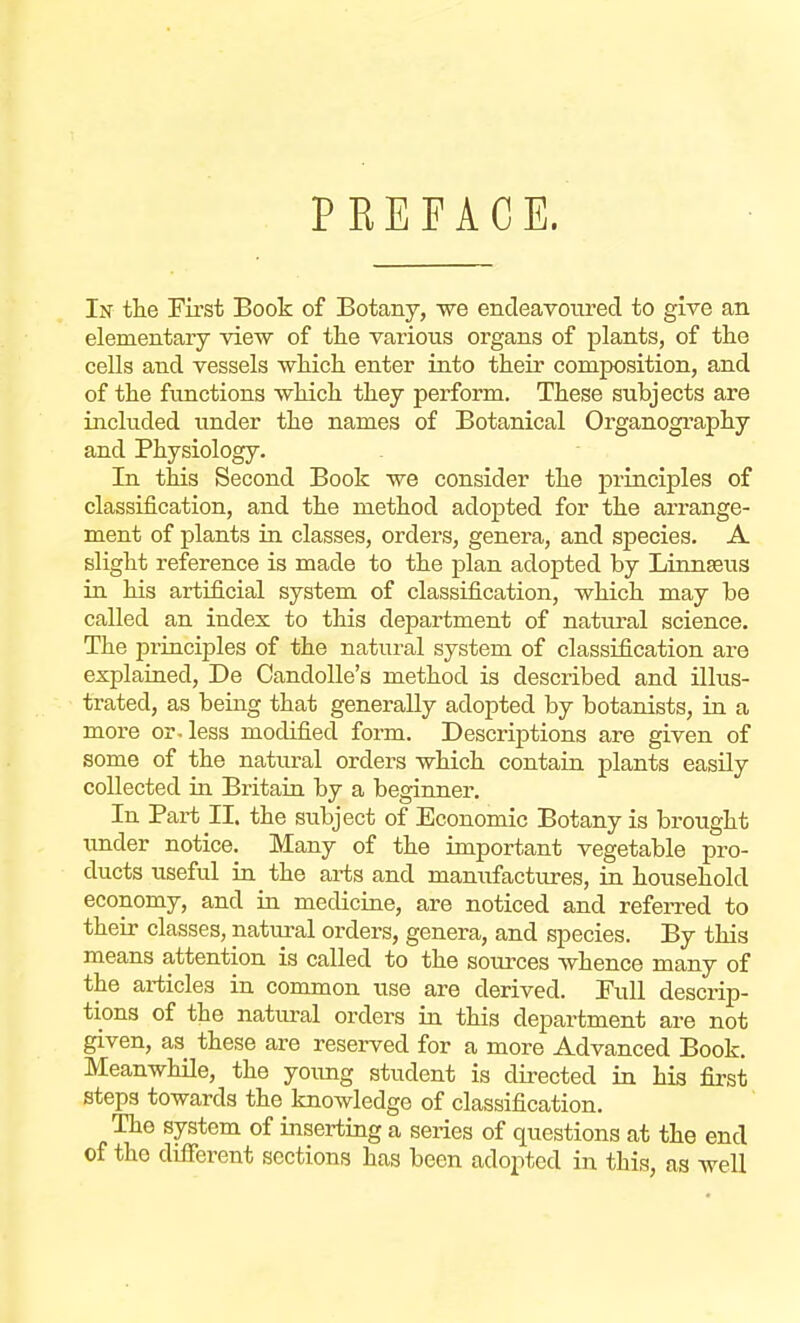 PREFACE. In the First Book of Botany, we endeavoured to give an elementary view of the various organs of plants, of the cells and vessels which enter into their composition, and of the functions which they perform. These subjects are included under the names of Botanical Organography and Physiology. In this Second Book we consider the principles of classification, and the method adopted for the arrange- ment of plants in classes, orders, genera, and species. A slight reference is made to the plan adopted by Linnaeus in his artificial system of classification, which may be called an index to this department of natural science. The piinciples of the natural system of classification are explained, De Candolle's method is described and illus- trated, as being that generally adopted by botanists, in a more or-less modified form. Descriptions are given of some of the natural orders which contain plants easily collected in Britain by a beginner. In Part II. the subject of Economic Botany is brought under notice. Many of the important vegetable pro- ducts useful in the arts and manufactures, in household economy, and in medicine, are noticed and referred to their classes, natural orders, genera, and species. By this means attention is called to the sources whence many of the articles in common use are derived. Full descrip- tions of the natural orders in this department are not given, as these are reserved for a more Advanced Book. Meanwhile, the young student is directed in his first steps towards the knowledge of classification. The system of inserting a series of questions at the end of the different sections has been adopted in this, as well