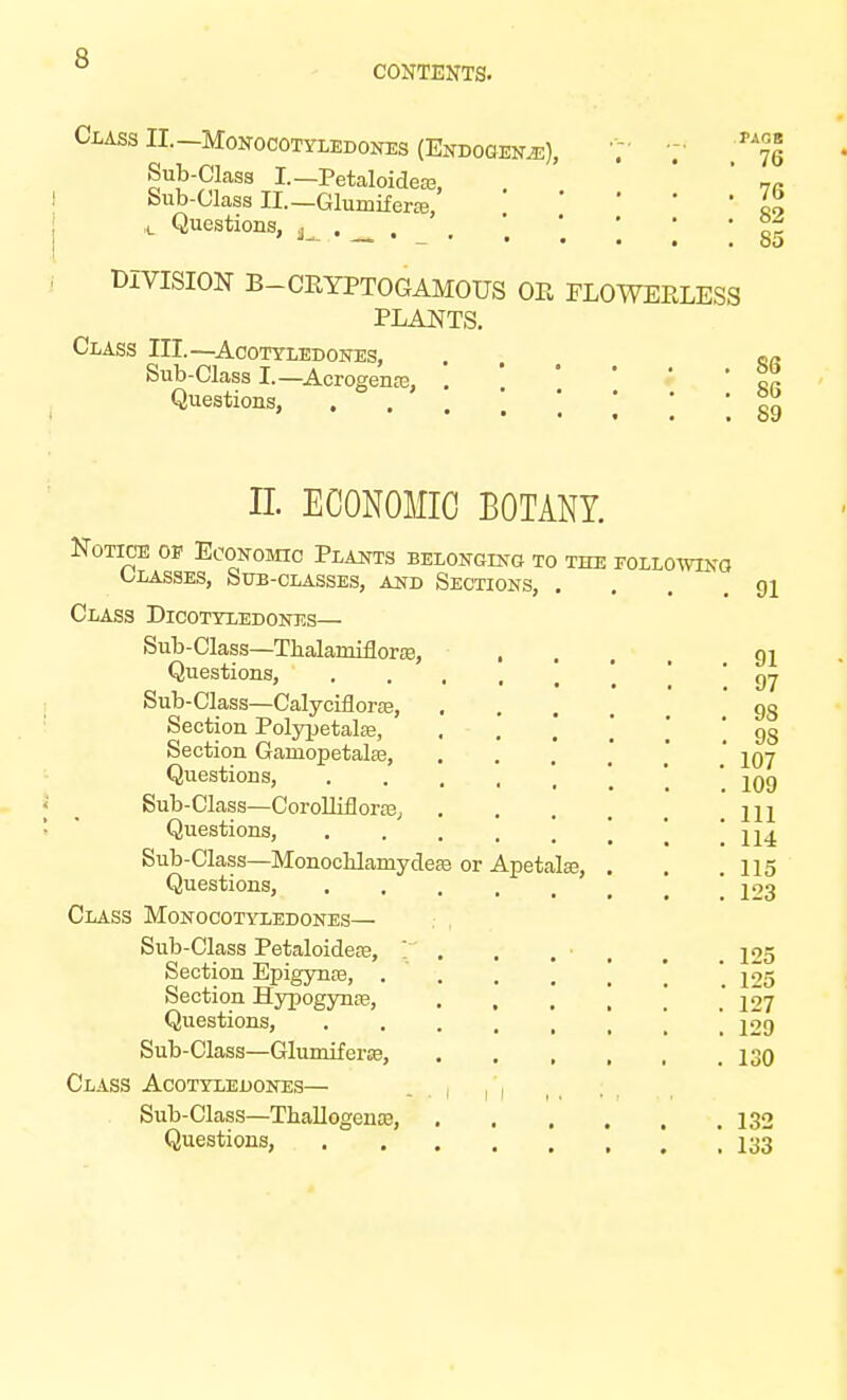 CONTENTS. Class II. Monocotyledones (Endogen.e), ^ Sub-Class I.—Petaloidem, . ' 7R Sub-Class II.— Glumiferce, ' , L Questions, . . • °f DIVISION B-CEYPTOGAMOUS OE PLOWEELESS PLANTS. Class III.—Acotyledones, . fi/. Sub-Class I.—Acrogente, . ' tr Questions, . . . ] ; ; ; J5 n. ECONOMIC BOTANY. Notice of Economic Plants belonging to the following Classes, Sub-classes, and Sections, .... 91 Class Dicotyledones— Sub-Class—Thalamiflora3, ... 91 Questions, '. ' 97 Sub-Class—Calyciflorce, .... 9S Section Polypetalfe, , - . .98 Section Ganiopetalse, . ' 107 Questions, ' ^qq Sub-Class—Corolliflorae, ... .111 Questions, \ ! 114 Sub-Class—Monoclilamydeje or Apetalas, . . .115 Questions, ..... * 123 Class Monocotyledones— Sub-Class Petaloidere, , 125 Section Epigynte, .... ' 1^5 Section Hypogynre, . , , 1 .127 Questions, .129 Sub-Class—Glumiferse, 130 Class Acotylejdones— , Sub-Class—Thallogence, 132 Questions, .133