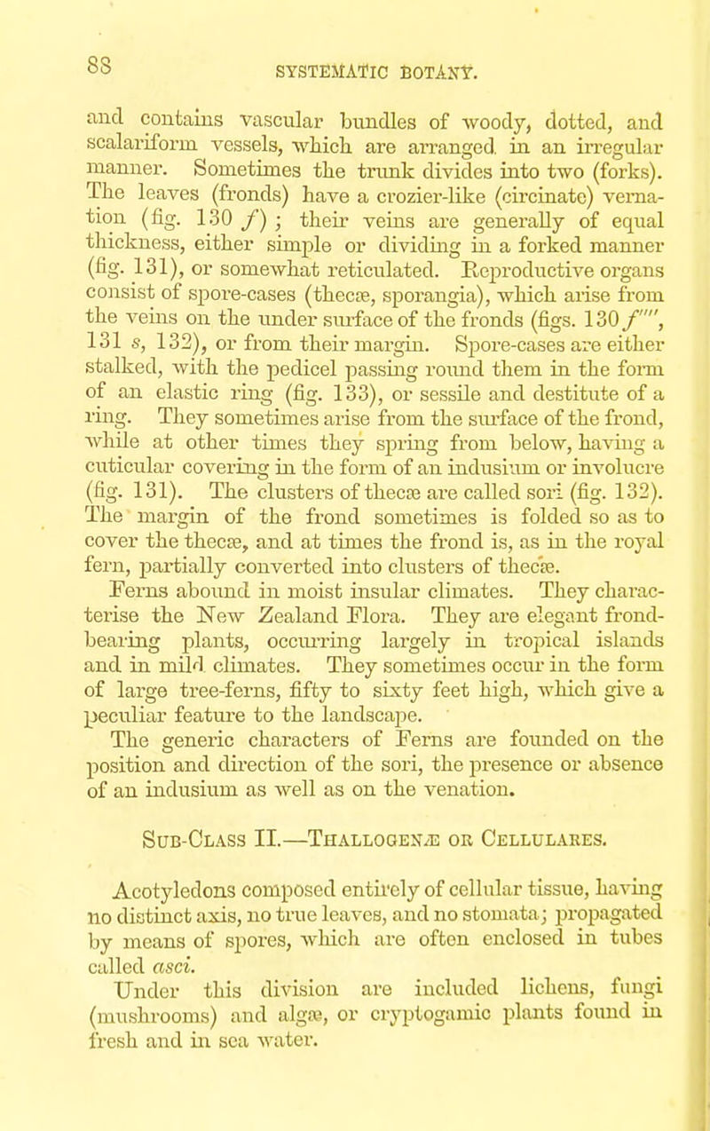 83 and contains vascular bundles of woody, dotted, and scalariforin vessels, which are arranged in an irregular manner. Sometimes the trunk divides into two (forks). The leaves (fronds) have a crozier-like (circinate) verna- tion (fig. 130 f) • their veins are generally of equal thickness, either simple or dividing in a forked manner (fig. 131), or somewhat reticulated. Reproductive organs consist of spore-cases (thecse, sporangia), which arise from the veins on the under surface of the fronds (figs. 130 /, 131 s, 132), or from their margin. Spore-cases are either stalked, with the pedicel passing round them in the fonn of an elastic ring (fig. 133), or sessile and destitute of a ring. They sometimes arise from the surface of the frond, while at other times they spring from below, having a cuticular covering in the form of an indusium or involucre (fig. 131). The clusters of theca? are called sori (fig. 132). The margin of the frond sometimes is folded so as to cover the thecse, and at times the frond is, as in the royal fern, partially converted into clusters of thec'as. Ferns abound in moist insular climates. They charac- terise the New Zealand Flora. They are elegant frond- bearing plants, occurring largely in tropical islands and in mild climates. They sometimes occur iu the form of large tree-ferns, fifty to sixty feet high, which give a peculiar feature to the landscape. The generic characters of Ferns are founded on the position and direction of the sori, the presence or absence of an indusium as well as on the venation. Sub-Class II.—Thallogen^e or Cellulakes. Acotyledons composed entirely of cellular tissue, having no distinct axis, no true leaves, and no stomata; propagated by means of spores, wliich are often enclosed in tubes called asci. Under this division are included lichens, fungi (mushrooms) and algss, or cryptogenic plants found in fresh and in sea water.