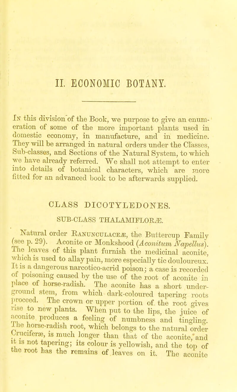 In this division of the Book, we purpose to give an enum- eration of some of the more important plants used in domestic economy, in manufacture, and in medicine. They will be arranged in natural orders under the Classes, Sub-classes, and Sections of the Natural System, to which we have already referred. We shall not attempt to enter into details of botanical characters, which are more fitted for an advanced book to be afterwards supplied. CLASS DICOTYLBDONES. SUB-CLASS THALAMIFLOR^E. Natural order R,anunculace.e, the Buttercup Family (see p. 29). Aconite or Monkshood (Aconitum Napellus). The leaves of this plant furnish the medicinal aconite, which is used to allay pain, more especially tic douloureux. It is a dangerous narcotico-acrid poison; a case is recorded of poisonmg caused by the use of the root of aconite in place of horse-radish. The aconite has a short under- ground stem, from which dark-coloured tapering roots proceed. The crown or upper portion of the root gives use to new plants. When put to the lips, the juice of aconite produces a feeling of numbness and tingling 1 he horse-radish root, which belongs to the natural order U-uciferse, is much longer than that of the aconite, and it is not tapering; its colour is yellowish, and the top of the root has the remains of leaves on it. The aconite