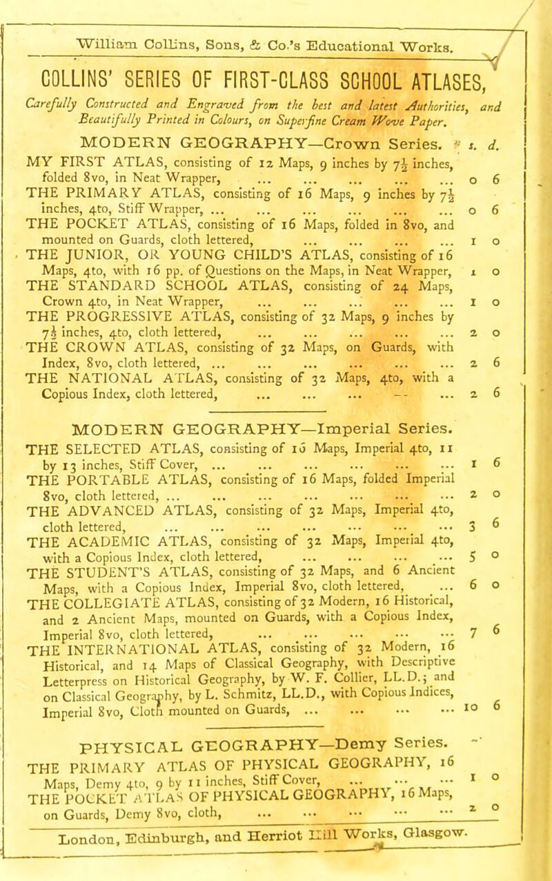 ST —— ■ ■■ -\7 COLLINS' SERIES OF FIRST-CLASS SCHOOL ATLASES, Carefully Constructed and Engraved from the best and latest Authorities, and Beautifully Printed in Colours, on Superfine Cream Wove Paper. MODERN GEOGRAPHY—Crown Series. V s. d. MY FIRST ATLAS, consisting of 12 Maps, 9 inches by 7J inches, folded 8vo, in Neat Wrapper, ... ... ... ... ... o 6 THE PRIMARY ATLAS, consisting of 16 Maps, 9 inches by j\ inches, 4to, Stiff Wrapper, ... ... ... ... ... ... o 6 THE POCKET ATLAS, consisting of 16 Maps, folded in 8vo, and mounted on Guards, cloth lettered, ... ... ... ... 1 o THE JUNIOR, OR YOUNG CHILD'S ATLAS, consisting of 16 Maps, 4to, with 16 pp. of Questions on the Maps, in Neat Wrapper, 1 o THE STANDARD SCHOOL ATLAS, consisting of 24 Maps, Crown 4to, in Neat Wrapper, ... ... ... ... ... 1 o THE PROGRESSIVE ATLAS, consisting of 32 Maps, 9 inches by l\ inches, 4to, cloth lettered, ... ... ... ... ... 2 o THE CROWN ATLAS, consisting of 32 Maps, on Guards, with Index, 8vo, cloth lettered, ... ... ... ... ... ... 2 6 THE NATIONAL ATLAS, consisting of 32 Maps, 4to, with a Copious Index, cloth lettered, ... ... ... ... 2 6 MODERN GEOGRAPHY—Imperial Series. THE SELECTED ATLAS, consisting of 16 Maps, Imperial 410, 11 by 13 inches, Stiff Cover, ... ... ... ... ... ... I 6 THE PORTABLE ATLAS, consisting of 16 Maps, folded Imperial 8vo, cloth lettered, 20 THE ADVANCED ATLAS, consisting of 32 Maps, Imperial 4to, cloth lettered, 3 6 THE ACADEMIC ATLAS, consisting of 32 Maps, Imperial 410, with a Copious Index, cloth lettered, ... ... ... ... 5 0 THE STUDENT'S ATLAS, consisting of 32 Maps, and 6 Ancient Maps, with a Copious Index, Imperial 8vo, cloth lettered, ... 6 o THE COLLEGIATE ATLAS, consisting of 32 Modern, 16 Historical, and 2 Ancient Maps, mounted on Guards, with a Copious Index, Imperial 8vo, cloth lettered, 7 6 THE INTERNATIONAL ATLAS, consisting of 32 Modern, 16 Historical, and 14 Maps of Classical Geography, with Descriptive Letterpress on Historical Geography, by W. F. Collier, LL.D.; and on Classical Geography, by L. Schmitz, LL.D., with Copious Indices, Imperial 8vo, Cloth mounted on Guards 10 6 PHYSICAL GEOGRAPHY—Demy Series. THE PRIMARY ATLAS OF PHYSICAL GEOGRAPHY, 16 Maps, Demy 4to, 9 by 11 inches. Stiff Cover, 1 ° THE POCKET ATLAS OF PHYSICAL GEOGRAPHY, iGMaps, on Guards, Demy 8vo, cloth, 1 0