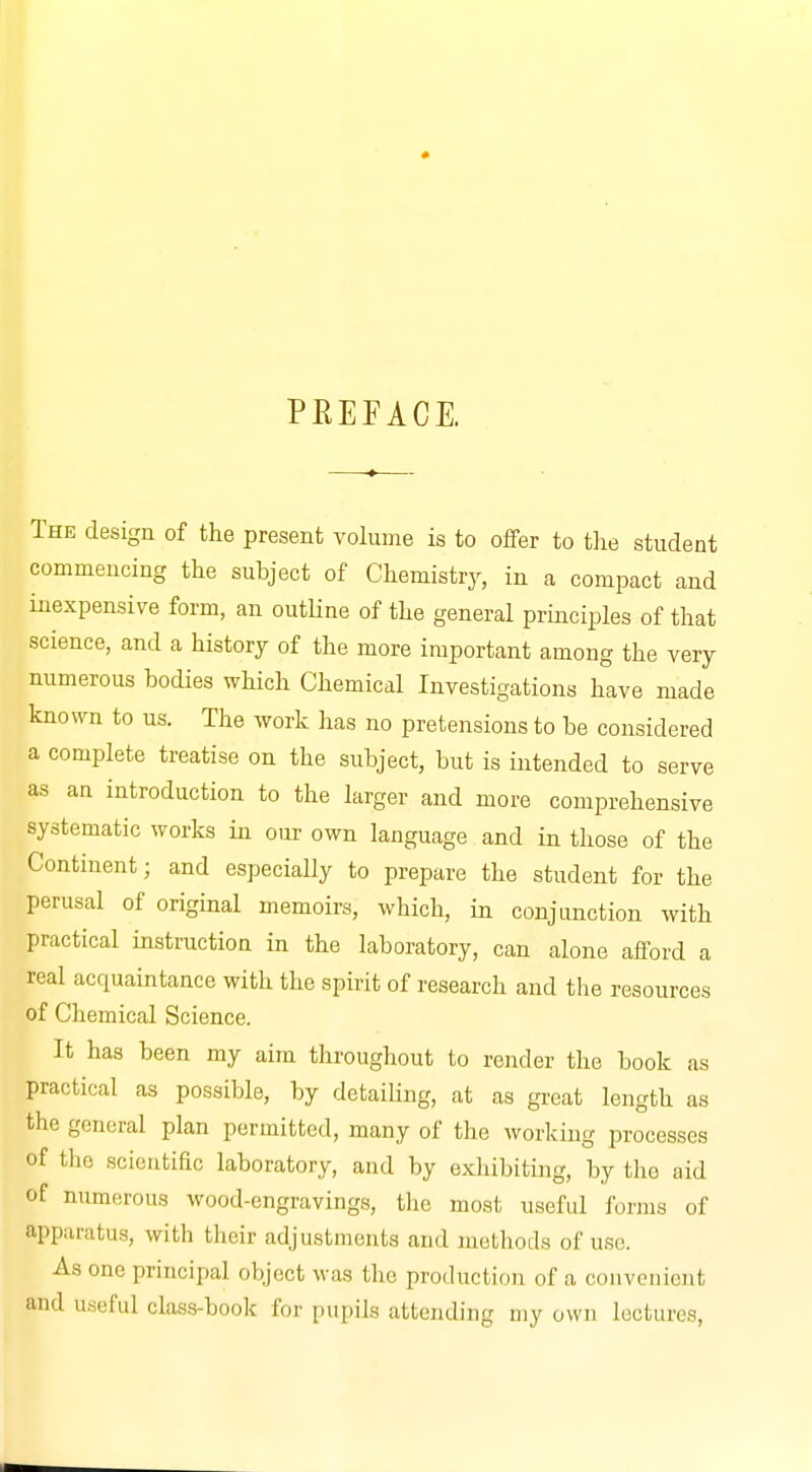 PREFACE. The design of the present volume is to offer to the student commencing the subject of Chemistry, in a compact and inexpensive form, an outline of the general principles of that science, and a history of the more important among the very numerous bodies which Chemical Investigations have made known to us. The work has no pretensions to be considered a complete treatise on the subject, but is intended to serve as an introduction to the larger and more comprehensive systematic works in our own language and in those of the Continent; and especially to prepare the student for the perusal of original memoirs, which, in conjunction with practical instruction in the laboratory, can alone afford a real acquaintance with the spirit of research and the resources of Chemical Science. It has been my aim throughout to render the book as practical as possible, by detailing, at as great length as the general plan permitted, many of the working processes of the scientific laboratory, and by exhibiting, by the aid of numerous wood-engravings, the most useful forms of pparatus, with their adjustments and methods of use. As one principal object was the production of a convenient and useful class-book for pupils attending my own lectures,