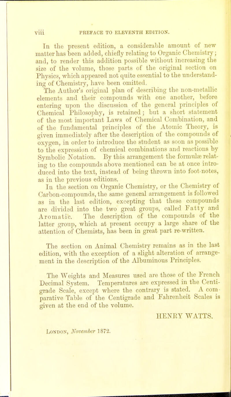 In the present edition, a considerable amount of new matter has been added, chiefly relating to Organic Chemistry; and, to render this addition possible without increasing the size of the volume, those parts of the original section on Physics, which appeared not quite essential to the understand- ing of Chemistry, have been omitted, The Author's original plan of describing the non-metallic elements and their compounds with one another, before entering upon the discussion of the general principles of Chemical Philosophy, is retained; but a short statement of the most important Laws of Chemical Combination, and of the fundamental principles of the Atomic Theory, is given immediately after the description of the compounds of oxygen, in order to introduce the student as soon as possible to the expression of chemical combinations and reactions by Symbolic Notation. By this arrangement the formulae relat- ing to the compounds above mentioned can be at once intro- duced into the text, instead of being thrown into foot-notes, as in the previous editions. In the section on Organic Chemistry, or the Chemistry of Carbon-compounds, the same general arrangement is followed as in the last edition, excepting that these compounds are divided into the two great groups, called Fatty and Aromatic. The description of the compounds of the latter group, which at present occupy a large share of the attention of Chemists, has been in great part re-written. The section on Animal Chemistry remains as in the last edition, with the exception of a slight alteration of arrange- ment in the description of the Albuminous Principles. The Weights and Measures used are those of the French Decimal System. Temperatures are expressed in the Centi- grade Scale, except where the contrary is stated. A com- parative Table of the Centigrade and Fahrenheit Scales is given at the end of the volume. HENRY WATTS. LoTTOON, November 1872.