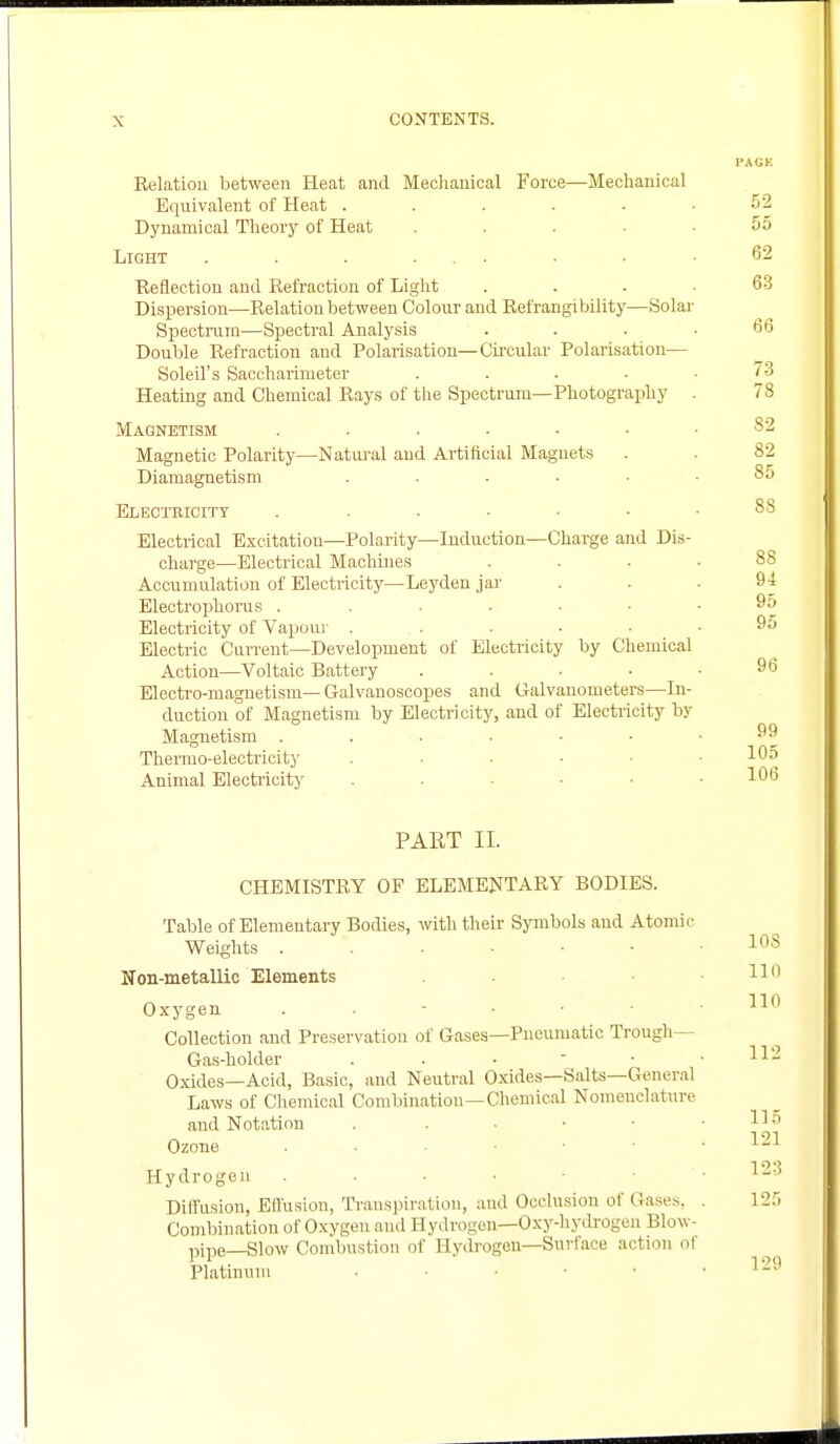 I'AGK Relation between Heat and Mechanical Force—Mechanical Equivalent of Heat ...... 52 Dynamical Theory of Heat .... 55 Light . . . ... . < .62 Reflection and Refraction of Light ... 63 Dispersion—Relation between Colour and Refrangibility—Solar Spectrum—Spectral Analysis . . . .66 Double Refraction and Polarisation—Circular Polarisation— Soleil's Saccharimeter . . . ■ .73 Heating and Chemical Rays of the Spectrum—Photography . 78 Magnetism ....... 82 Magnetic Polarity—Natural and Artificial Magnets . . 82 Diamagnetism ...... 85 Electeicity . ...... 88 Electrical Excitation—Polarity—Induction—Charge and Dis- charge—Electrical Machines .... 88 Accumulation of Electricity—Leyden jar ... 94 Electrophorus . ...... 95 Electricity of Vapour ....... 95 Electric Current—Development of Electricity by Chemical Action—Voltaic Battery . . . • .96 Electro-magnetism— Galvanoscopes and Galvanometers—In- duction of Magnetism by Electricity, and of Electricity by Magnetism 99 Thermo-electricity . . 105 Animal Electricity . . ... 106 PART II. CHEMISTRY OF ELEMENTARY BODIES. Table of Elementary Bodies, with their Symbols and Atomic Weights 10S Non-metallic Elements . H'1 Oxygen 110 Collection and Preservation of Gases—Pneumatic Trough— Gas-holder . . •  • .112 Oxides—Acid, Basic, and Neutral Oxides—Salts—General Laws of Chemical Combination—Chemical Nomenclature and Notation . . • • • .115 Ozone x-1 Hydrogen . • Diffusion, Effusion, Transpiration, and Occlusion of Gases, . 125 Combination of Oxygen and Hydrogen—Oxy-hydrogen Blow- pipe—Slow Combustion of Hydrogen—Surface action ol Platinum . ... 129