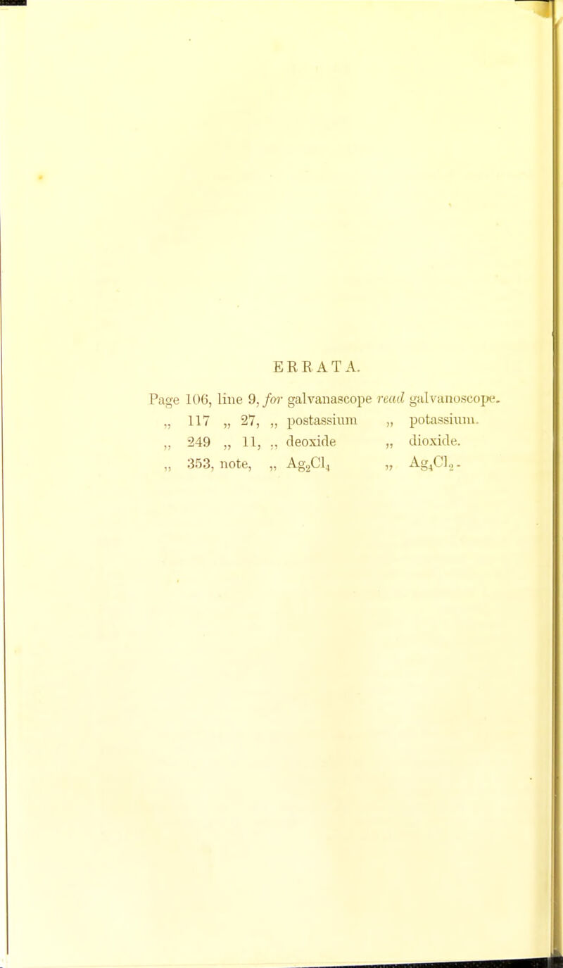 E R R A T A. Page 106, line 9,/or galvanascope read galvanoscope. „ 117 „ 27, „ postassium ,, potassium. „ 249 „ 11, „ deoxide „ dioxide. „ 353, note, „ Ag2Cl4 „ Ag4Cl,.