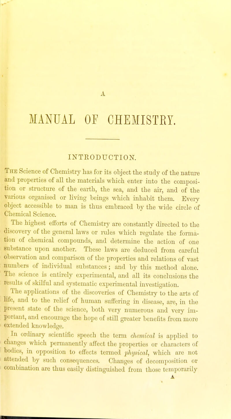 MANUAL OF CHEMISTRY. INTRODUCTION. The Science of Chemistry has for its ohject the study of the nature and properties of all the materials which enter into the composi- tion or structure of the earth, the sea, and the air, and of the various organised or living beings which inhabit them. Every object accessible to man is thus embraced by the wide circle of Chemical Science. The highest efforts of Chemistry are constantly directed to the discovery of the general laws or rules which regulate the forma- tion of chemical compounds, and determine the action of one Substance upon another. These laws are deduced from careful observation and comparison of the properties and relations of vast numbers of individual substances; and by this method alone. The science is entirely experimental, and all its conclusions the results of skilful and systematic experimental investigation. The applications of the discoveries of Chemistry to the arts of life, and to the relief of human suffering in disease, are, in the present state of the science, both veiy numerous and very im- portant, and encourage the hope of still greater benefits from more extended knowledge. In ordinary scientific speech the term chemical is applied to changes which permanently affect the. properties or characters of bodies, in opposition to effects termed physical, which are not attended by such consequences. Changes of decomposition or combination are thus easily distinguished from those temporarily