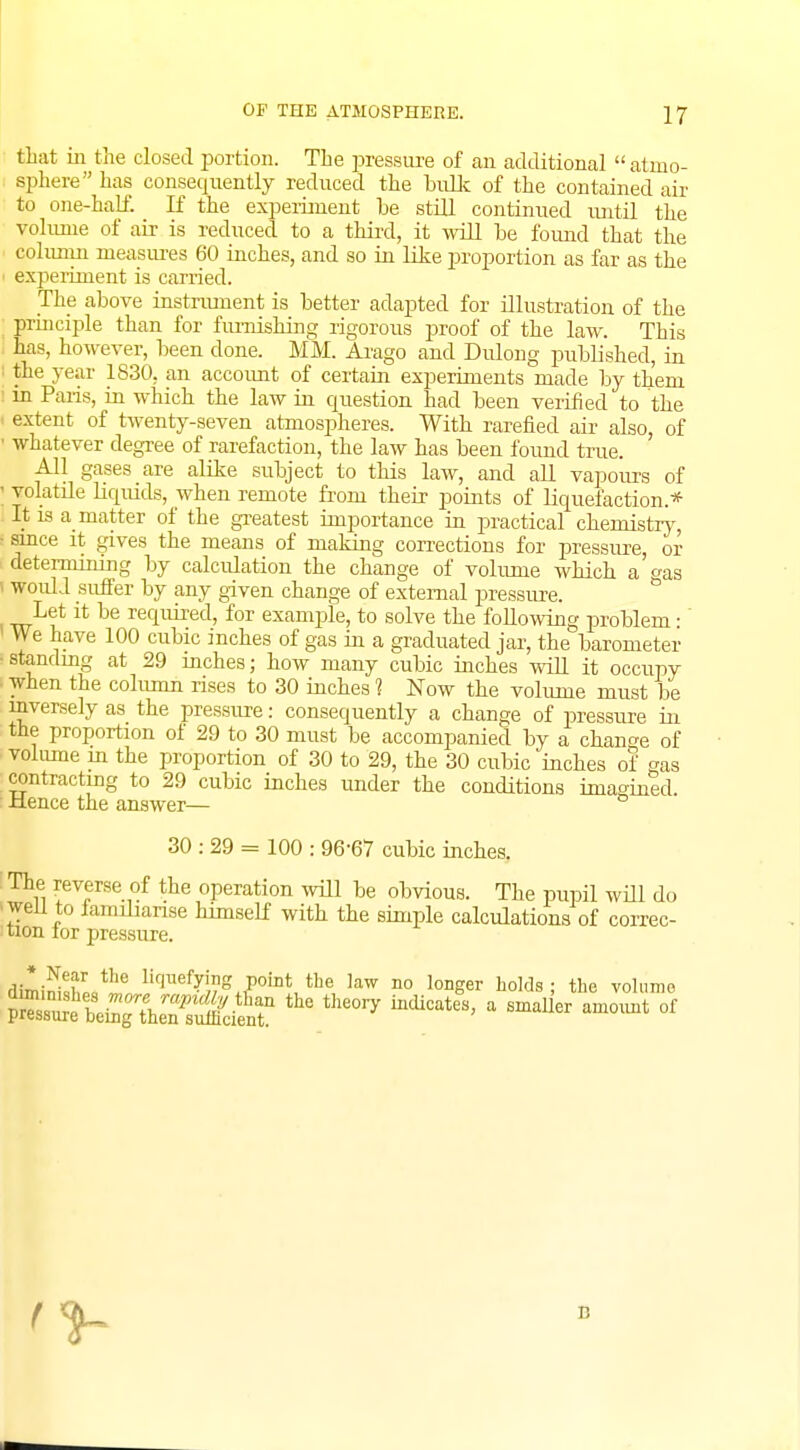 that in the closed portion. The pressure of an additional  atmo- sphere has consequently reduced the bulk of the contained air to one-half. If the experiment he still continued until the volume of air is reduced to a third, it will be found that the column measures 60 inches, and so in like proportion as far as the experiment is carried. The above instrument is better adapted for illustration of the principle than for furnishing rigorous proof of the law. This has, however, been done. MM. Arago and Dulong published, in i the year 1830. an account of certain experiments made by them in Paris, in which the law in question had been verified to the extent of twenty-seven atmospheres. With rarefied air also, of ■ whatever degree of rarefaction, the law has been found true. All gases are alike subject to this law, and all vapours of volatile liquids, when remote from their points of liquefaction* It is a matter of the greatest importance in practical chemistry, ■ since it gives the means of making corrections for pressure, or determining by calculation the change of volume which a gas would suffer by any given change of external pressure. Let it be required, for example, to solve the following problem • We have 100 cubic inches of gas in a graduated jar, the barometer standing at 29 inches; how many cubic inches will it occupy when the column rises to 30 inches 1 Now the volume must be inversely as the pressure: consequently a change of pressure in the proportion of 29 to 30 must be accompanied by a change of volume in the proportion of 30 to 29, the 30 cubic inches of gas contracting to 29 cubic inches under the conditions imagined Hence the answer— 30 : 29 = 100 : 96-67 cubic inches. The reverse of the operation will be obvious. The pupil will do ■well to iamdianse himself with the simple calculations of correc- tion lor pressure. ,i;l Nef the li(]llefying Point the law no longer holds • the volume